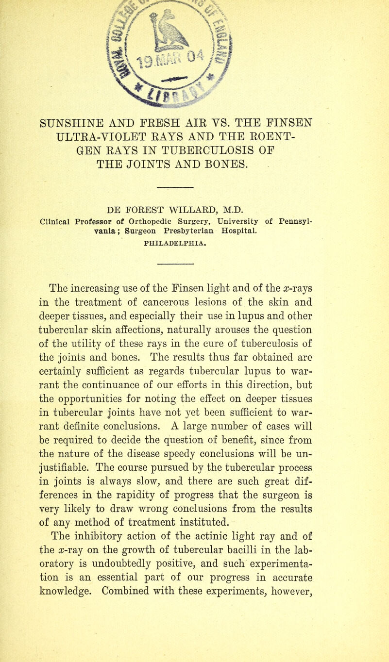 ULTEA-VIOLET EAYS AND THE EOENT- GEN EAYS IN TUBEECULOSIS OF THE JOINTS AND BONES. DE FOREST WILLARD, M.D. Clinical Professor of Orthopedic Surgery, University of Pennsyl- vania ; Surgeon Presbyterian Hospital. PHILADELPHIA. The increasing nse of the Finsen light and of the o;-rays in the treatment of cancerous lesions of the skin and deeper tissues, and especially their use in lupus and other tubercular skin affections, naturally arouses the question of the utility of these rays in the cure of tuberculosis of the joints and bones. The results thus far obtained are certainly sufficient as regards tubercular lupus to war- rant the continuance of our efforts in this direction, but the opportunities for noting the effect on deeper tissues in tubercular joints have not yet been sufficient to war- rant definite conclusions. A large number of cases will be required to decide the question of benefit, since from the nature of the disease speedy conclusions will be un- justifiable. The course pursued by the tubercular process in joints is always slow, and there are such great dif- ferences in the rapidity of progress that the surgeon is very likely to draw wrong conclusions from the results of any method of treatment instituted. The inhibitory action of the actinic light ray and of the a;-ray on the growth of tubercular bacilli in the lab- oratory is undoubtedly positive, and such experimenta- tion is an essential part of our progress in accurate knowledge. Combined with these experiments, however,