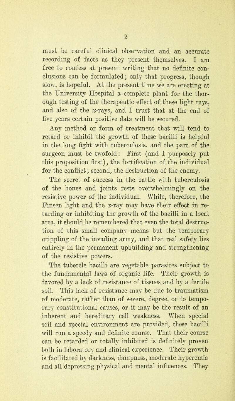 3 must be careful clinical observation and an accurate recording of facts as they present themselves. I am free to confess at present writing that no definite con- clusions can be formulated; only that progress, though slow, is hopeful. At the present time we are erecting at the University Hospital a complete plant for the thor- ough testing of the therapeutic effect of these light rays, and also of the a;-rays, and I trust that at the end of five years certain positive data will be secured. Any method or form of treatment that will tend to retard or inhibit the growth of these bacilli is helpful in the long fight with tuberculosis, and the part of the surgeon must be twofold: First (and I purposely put this proposition first), the fortification of the individual for the confiict; second, the destruction of the enemy. The secret of success in the battle with tuberculosis of the bones and joints rests overwhelmingly on the resistive power of the individual. While, therefore, the Finsen light and the o:-ray may have their effect in re- tarding or inhibiting the growth of the bacilli in a local area, it should be remembered that even the total destruc- tion of this small company means but the temporary crippling of the invading army, and that real safety lies entirely in the permanent upbuilding and strengthening of the resistive powers. The tubercle bacilli are vegetable parasites subject to the fundamental laws of organic life. Their growth is favored by a lack of resistance of tissues and by a fertile soil. This lack of resistance may be due to traumatism of moderate, rather than of severe, degree, or to tempo- rary constitutional causes, or it may be the result of an inherent and hereditary cell weakness. When special soil and special environment are provided, these bacilli will run a speedy and definite course. That their course can be retarded or totally inhibited is definitely proven both in laboratory and clinical experience. Their growth is facilitated by darkness, dampness, moderate hyperemia and all depressing physical and mental influences. They