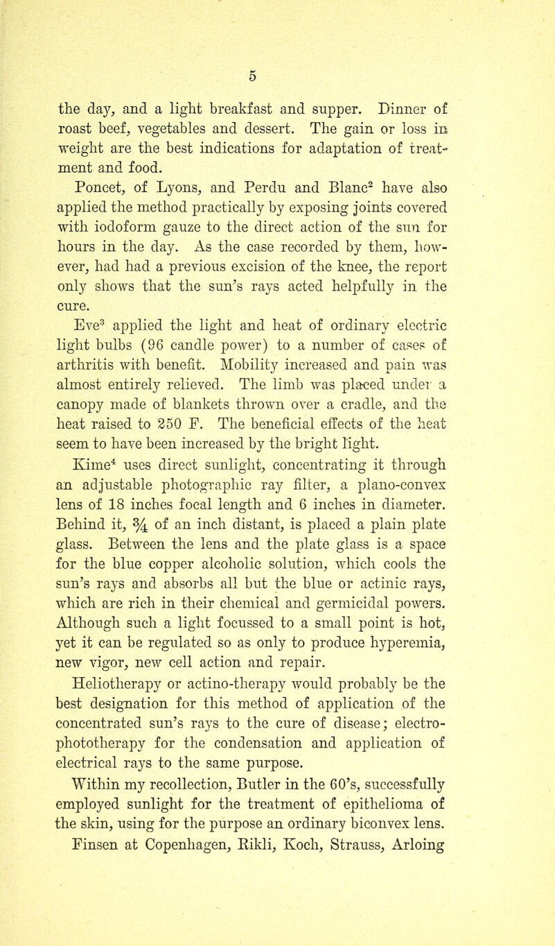 the day, and a light breakfast and snpper. Dinner of roast beef, vegetables and dessert. The gain or loss in weight are the best indications for adaptation of treat- ment and food. Poncet, of Lyons, and Perdu and Blanc^ have also applied the method practically by exposing joints covered with iodoform gauze to the direct action of the sun for hours in the day. As the case recorded by them, Iiow- ever, had had a previous excision of the knee, the report only shows that the suAs rays acted helpfully in the cure. Eve® applied the light and heat of ordinary electric light bulbs (96 candle power) to a number of cases of arthritis with benefit. Mobility increased and pain was almost entirely relieved. The limb was placed undei a canopy made of blankets thrown over a cradle, and the heat raised to 250 F. The beneficial effects of the heat seem to have been increased by the bright light. Kime^ uses direct sunlight, concentrating it through an adjustable photographic ray filter, a plano-convex lens of 18 inches focal length and 6 inches in diameter. Behind it, % of an inch distant, is placed a plain plate glass. Between the lens and the plate glass is a space for the blue copper alcoholic solution, which cools the sun’s rays and absorbs all but the blue or actinic rays, which are rich in their chemical and germicidal powers. Although such a light focussed to a small point is hot, yet it can be regulated so as only to produce hyperemia, new vigor, new cell action and repair. Heliotherapy or actino-therapy would probably be the best designation for this method of application of the concentrated sun’s rays to the cure of disease; electro- phototherapy for the condensation and application of electrical rays to the same purpose. Within my recollection, Butler in the 60’s, successfully employed sunlight for the treatment of epithelioma of the skin, using for the purpose an ordinary biconvex lens. Finsen at Copenhagen, Eikli, Koch, Strauss, Arloing