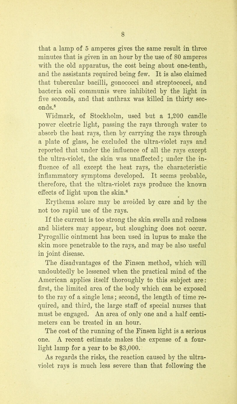 that a lamp of 5 amperes gives the same result in three minutes that is given in an hour by the use of 80 amperes with the old apparatus, the cost being about one-tenth, and the assistants required being few. It is also claimed that tubercular bacilli, gonococci and streptococci, and bacteria coli communis were inhibited by the light in five seconds, and that anthrax was killed in thirty sec- onds.^ Widmark, of Stockholm, used but a 1,200 candle power electric light, passing the rays through water to absorb the heat rays, then by carrying the rays through a plate of glass, he excluded the ultra-violet rays and reported that under the influence of all the ra}^s except the ultra-violet, the skin was imafiected; under the in- fluence of all except the heat rays, the characteristic inflammatory symptoms developed. It seems probable, therefore, that the ultra-violet rays produce the known effects of light upon the skin.® Er}dhema solare may be avoided by care and by the not too rapid use of the rays. If the current is too strong the skin swells and redness and blisters may appear, but sloughing does not occur. Pyrogallic ointment has been used in lupus to make the skin more penetrable to the rays, and may be also useful in joint disease. The disadvantages of the Finsen method, which will undoubtedly be lessened when the practical mind of the American applies itself thoroughly to this subject are: first, the limited area of the body which can be exposed to the ra}^ of a single lens; second, the length of time re- quired, and third, the large staff of special nurses that must be engaged. An area of only one and a half centi- meters can be treated in an hour. The cost of the running of the Finsen light is a serious one. A recent estimate makes the expense of a four- light lamp for a year to be $3,000. As regards the risks, the reaction caused by the ultra- violet rays is much less severe than that following the