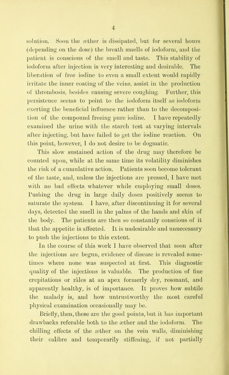 solution. Soon the c^etlier is dissipated, but for several hours (depending on the dose) the breath smells of iodoform, and the patient is conscious of the smell and taste. This stability of iodoform after injection is very interesting and desirable. The liberation of free iodine to even a small extent would rapidly irritate the inner coating of the veins, assist in the production of thrombosis, besides causing severe coughing. Further, this persistence seems to point to the iodoform itself as iodoform exerting the beneficial intluence rather than to the decomposi- tion of tlie compound freeing pure iodine. I have repeatedly examined the urine with the starch test at varying intervals after injecting, but have failed to get the iodine reaction. On this point, however, I do not desire to be dogmatic. This slow sustained action of the drug may therefore be counted upon, while at the same time its volatility diminishes the risk of a cumulative action. Patients soon become tolerant of the taste, and, unless the injections are pressed, I have met with no bad effects whatever while employing small doses. Pushing the drug in large daily doses positively seems to saturate the system. 1 have, after discontinuing it for several days, detected the smell in the palms of the hands and skin of the body. The patients are then so constantly conscious of it that the appetite is affected. It is undesirable and unnecessary to push the injections to this extent. In the course of this work I have observed that soon after the injections are begun, evidence of disease is revealed some- times where none was suspected at first. This diagnostic quality of the injections is valuable. The production of fine crepitations or rales at an apex formerly dry, resonant, and apparently healthy, is of importance. It proves how subtile the malady is, and how untrustworthy the most careful physical examination occasionally may be. Briefly, then, these are the good points, but it has important drawbacks referable both to the sether and the iodoform. The chilling effects of the tether on the vein walls, diminishing their calibre and temporarily stiffening, if not partially