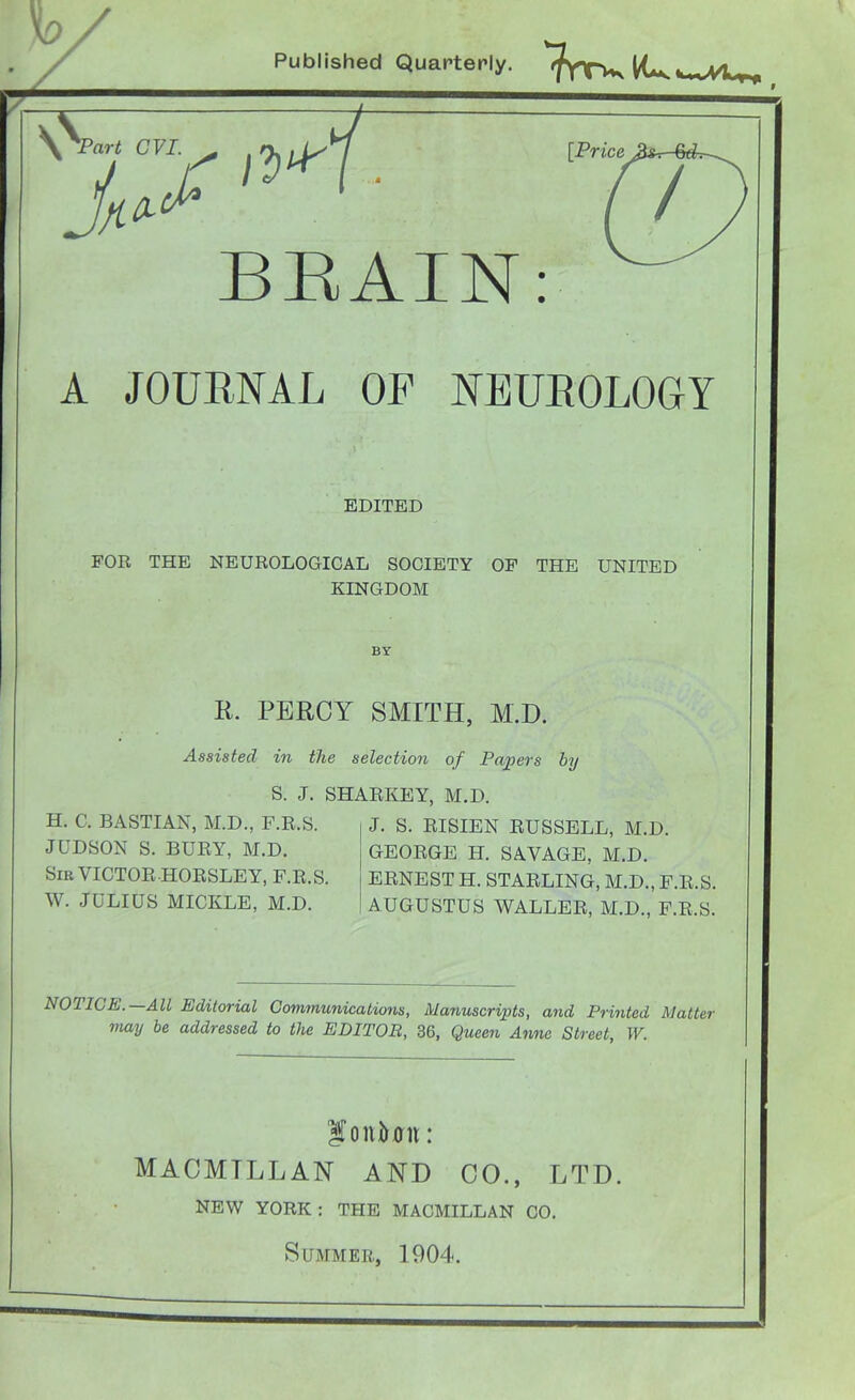 Published Quarterly. wV^, BRAIN A JOURNAL OF NEUROLOGY EDITED FOR THE NEUROLOGICAL SOCIETY OF THE UNITED KINGDOM BY R. PERCY SMITH, M.D. Assisted in the selection of Payers by S. J. SHARKEY, M.D. H. C. BASTIAN, M.D., F.R.S. JUDSON S. BURY, M.D. Sir VICTOR HORSLEY, F.R.S. W. JULIUS MICKLE, M.D. J. S. RISIEN RUSSELL, M.D. GEORGE H. SAVAGE, M.D. ERNEST H. STARLING, M.D., F.R.S. AUGUSTUS WALLER, M.D., F.R.S. NOIICE. All Editorial Communications, Manuscripts, and Printed Matter may be addressed to the EDITOR, 36, Queen Anne Street, W. Sonfcffn: MACMTLL AN AND CO., LTD. NEW YORK : THE MACMILLAN CO. Summer, 1904.