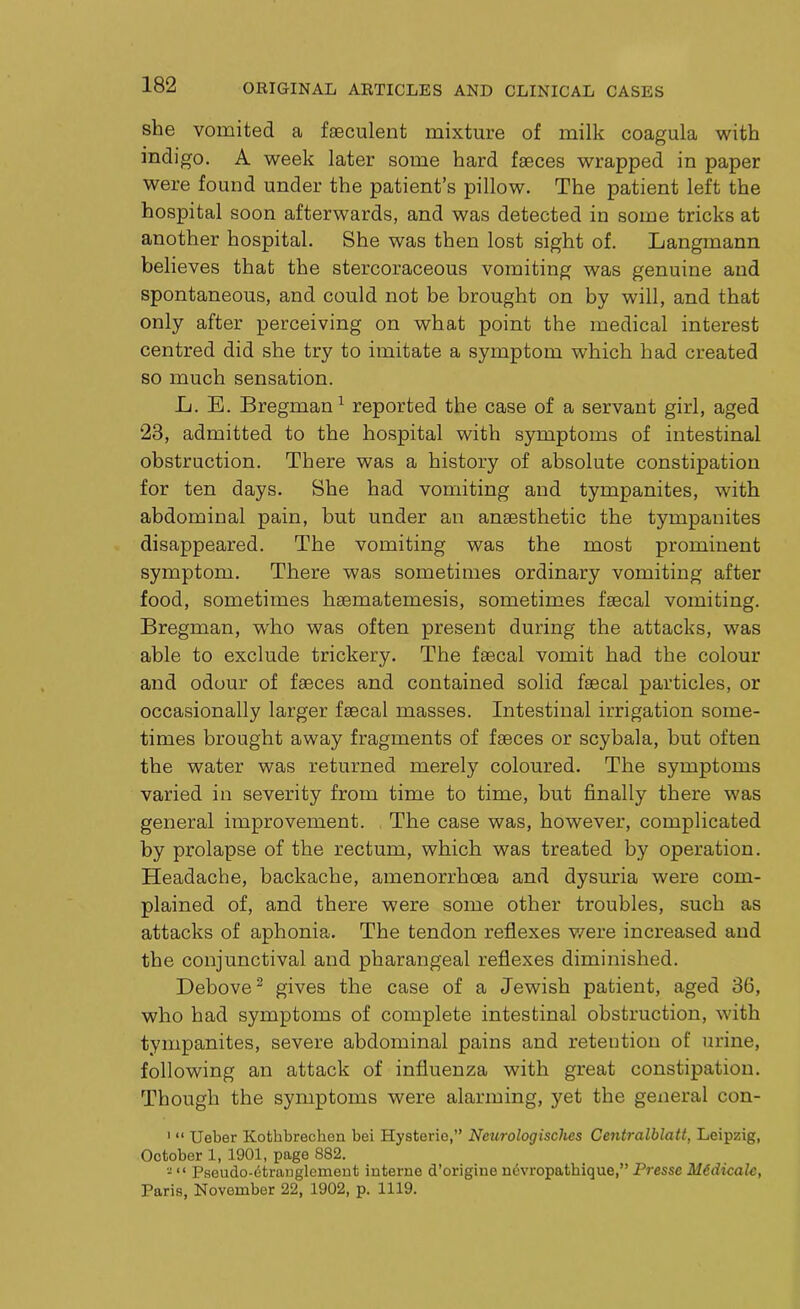 she vomited a fseculent mixture of milk coagula with indigo. A week later some hard faeces wrapped in paper were found under the patient’s pillow. The patient left the hospital soon afterwards, and was detected in some tricks at another hospital. She was then lost sight of. Langmann believes that the stercoraceous vomiting was genuine and spontaneous, and could not be brought on by will, and that only after perceiving on what point the medical interest centred did she try to imitate a symptom which had created so much sensation. L. E. Bregman1 reported the case of a servant girl, aged 23, admitted to the hospital with symptoms of intestinal obstruction. There was a history of absolute constipation for ten days. She had vomiting and tympanites, with abdominal pain, but under an anaesthetic the tympanites disappeared. The vomiting was the most prominent symptom. There was sometimes ordinary vomiting after food, sometimes hsematemesis, sometimes faecal vomiting. Bregman, who was often present during the attacks, was able to exclude trickery. The faecal vomit had the colour and odour of faeces and contained solid faecal particles, or occasionally larger faecal masses. Intestinal irrigation some- times brought away fragments of faeces or scybala, but often the water was returned merely coloured. The symptoms varied in severity from time to time, but finally there was general improvement. The case was, however, complicated by prolapse of the rectum, which was treated by operation. Headache, backache, amenorrhoea and dysuria were com- plained of, and there were some other troubles, such as attacks of aphonia. The tendon reflexes were increased and the conjunctival and pharangeal reflexes diminished. Debove3 gives the case of a Jewish patient, aged 36, who had symptoms of complete intestinal obstruction, with tympanites, severe abdominal pains and retention of urine, following an attack of influenza with great constipation. Though the symptoms were alarming, yet the general con- 1 “ Ueber Kofchbrecken bei Hysteric,” Ncurologischcs Centralblatt, Leipzig, October 1, 1901, page 882. - “ Pseudo-etranglcment interne d’origine nevropatkique,” Presse Midicalc, Paris, November 22, 1902, p. 1119.