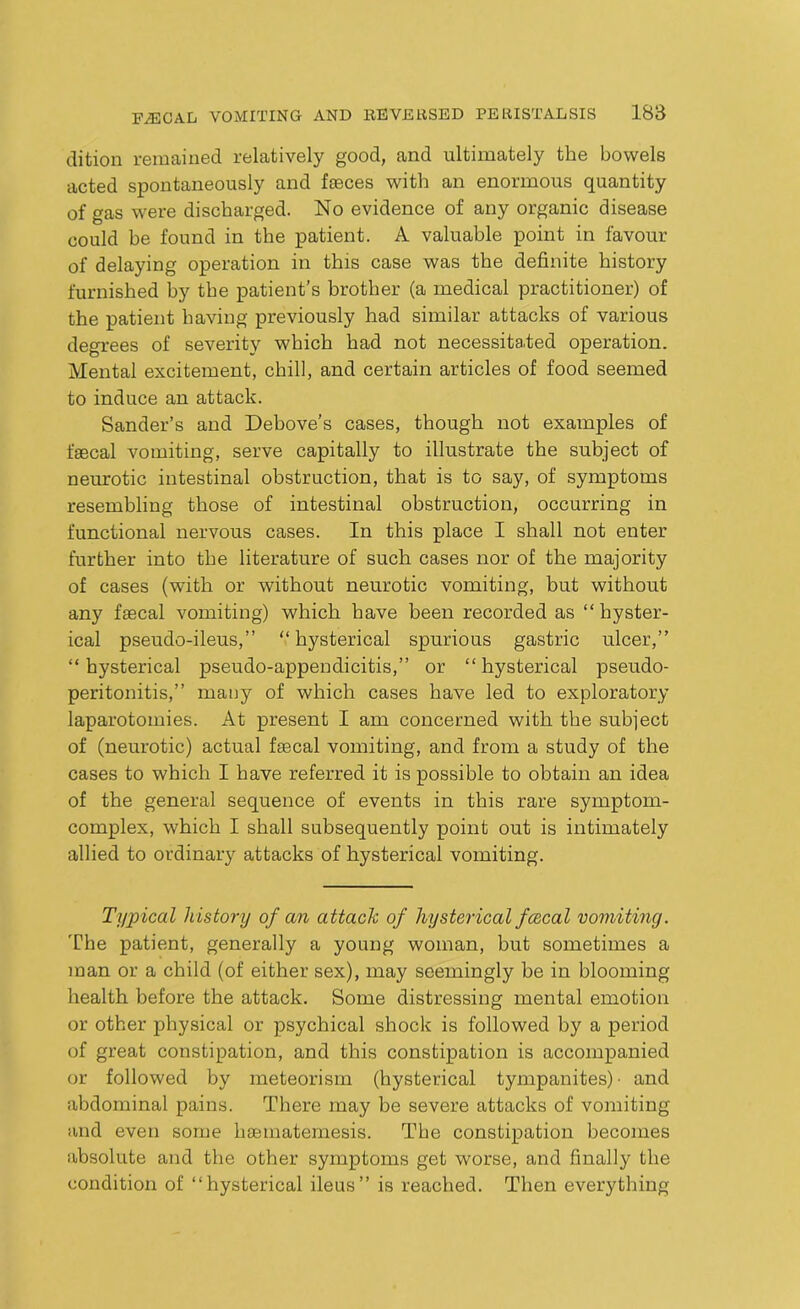 dition remained relatively good, and ultimately the bowels acted spontaneously and faeces with an enormous quantity of gas were discharged. No evidence of any organic disease could be found in the patient. A valuable point in favour of delaying operation in this case was the definite history furnished by the patient’s brother (a medical practitioner) of the patient having previously had similar attacks of various degrees of severity which had not necessitated operation. Mental excitement, chill, and certain articles of food seemed to induce an attack. Sander’s and Debove’s cases, though not examples of faecal vomiting, serve capitally to illustrate the subject of neurotic intestinal obstruction, that is to say, of symptoms resembling those of intestinal obstruction, occurring in functional nervous cases. In this place I shall not enter further into the literature of such cases nor of the majority of cases (with or without neurotic vomiting, but without any faecal vomiting) which have been recorded as “hyster- ical pseudo-ileus,” “ hysterical spurious gastric ulcer,” “hysterical pseudo-appendicitis,” or “hysterical pseudo- peritonitis,” many of which cases have led to exploratory laparotomies. At present I am concerned with the subject of (neurotic) actual faecal vomiting, and from a study of the cases to which I have referred it is possible to obtain an idea of the general sequence of events in this rare symptom- complex, which I shall subsequently point out is intimately allied to ordinary attacks of hysterical vomiting. Typical history of an attack of hysterical fcecal vomiting. The patient, generally a young woman, but sometimes a man or a child (of either sex), may seemingly be in blooming health before the attack. Some distressing mental emotion or other physical or psychical shock is followed by a period of great constipation, and this constipation is accompanied or followed by meteorism (hysterical tympanites)- and abdominal pains. There may be severe attacks of vomiting and even some hsematemesis. The constipation becomes absolute and the other symptoms get worse, and finally the condition of “hysterical ileus” is reached. Then everything