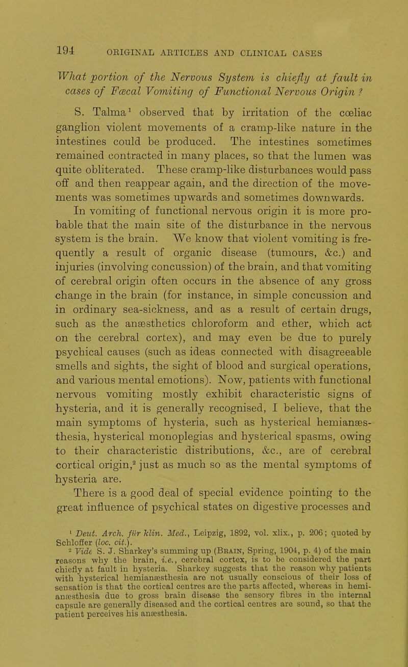 Wliat portion of the Nervous System is chiefly at fault in cases of Fcecal Vomiting of Functional Nervous Origin ? S. Talma1 observed that by irritation of the coeliac ganglion violent movements of a cramp-like nature in the intestines could be produced. The intestines sometimes remained contracted in many places, so that the lumen was quite obliterated. These cramp-like disturbances would pass off and then reappear again, and the direction of the move- ments was sometimes upwards and sometimes downwards. In vomiting of functional nervous origin it is more pro- bable that the main site of the disturbance in the nervous system is the brain. We know that violent vomiting is fre- quently a result of organic disease (tumours, &c.) and injuries (involving concussion) of the brain, and that vomiting of cerebral origin often occurs in the absence of any gross change in the brain (for instance, in simple concussion and in ordinary sea-sickness, and as a result of certain drugs, such as the anaesthetics chloroform and ether, which act on the cerebral cortex), and may even be due to purely psychical causes (such as ideas connected with disagreeable smells and sights, the sight of blood and surgical operations, and various mental emotions). Now, patients with functional nervous vomiting mostly exhibit characteristic signs of hysteria, and it is generally recognised, I believe, that the main symptoms of hysteria, such as hysterical hemianaes- thesia, hysterical monoplegias and hysterical spasms, owing to their characteristic distributions, &c., are of cerebral cortical origin,2 just as much so as the mental symptoms of hysteria are. There is a good deal of special evidence pointing to the great influence of psychical states on digestive processes and 1 Deut. Arch, fiir klin. Med., Leipzig, 1892, vol. xlix., p. 206; quoted by Schloffer (loc. cit.). - Vide S. J. Sharkey’s summing up (Brain, Spring, 1904, p. 4) of the main reasons why the brain, i.e., cerebral cortex, is to be considered the part chiefly at fault in hysteria. Sharkey suggests that the reason why patients with hysterical hemiansesthesia are not usually conscious of their loss of sensation is that the cortical centres are tho parts affected, whereas in hemi- amesthesia due to gross brain disease the sensory fibres in the internal capsule are generally diseased and the cortical centres are sound, so that the patient perceives his anaesthesia.