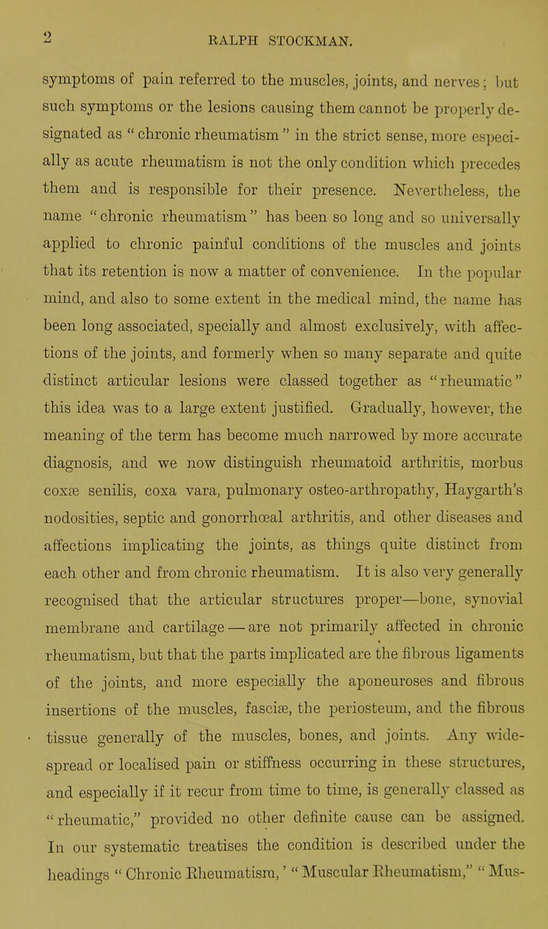 o RALPH STOCKMAN. symptoms of pain referred to the muscles, joints, and nerves; Imt such symptoms or the lesions causing them cannot be properly de- signated as “ chronic rheumatism ” in the strict sense, more especi- ally as acute rheumatism is not the only condition which precedes them and is responsible for their presence. Nevertheless, the name “ chronic rheumatism ” has been so long and so universally applied to chronic painful conditions of the muscles and joints that its retention is now a matter of convenience. In the popular mind, and also to some extent in the medical mind, the name has been long associated, specially and almost exclusively, with affec- tions of the joints, and formerly when so many separate and quite distinct articular lesions were classed together as “rheumatic” this idea was to a large extent justified. Gradually, however, the meaning of the term has become much narrowed by more accurate diagnosis, and we now distinguish rheumatoid arthritis, morbus coxfe senilis, coxa vara, pulmonary osteo-arthropathy, Haygarth’s nodosities, septic and gonorrhoeal arthritis, and other diseases and affections implicating the joints, as things quite distinct from each other and from chronic rheumatism. It is also very generally recognised that the articular structures proper—bone, synovial membrane and cartilage — are not primarily affected in chronic rheumatism, but that the parts implicated are the fibrous ligaments of the joints, and more especially the aponeuroses and fibrous insertions of the muscles, fasciae, the periosteum, and the fibrous tissue generally of the muscles, bones, and joints. Any wide- spread or localised pain or stiffness occurring in these structures, and especially if it recur from time to time, is generally classed as “rheumatic,” provided no other definite cause can be assigned. In our systematic treatises the condition is described under the headings “ Chronic Eheumatism, ’ “ Muscular Eheumatism,” “ l\Ius-