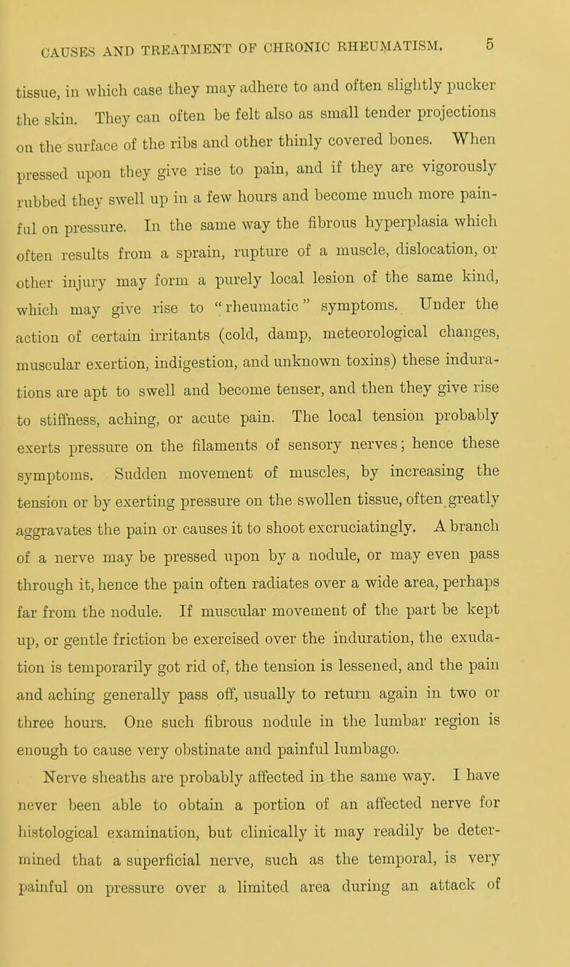 tissue, ill whicli case they may adhere to and often slightly pucker the skin. They can often be felt also as small tender projections on the surface of the ribs and other thinly covered bones. When pressed upon they give rise to pain, and if they are vigorously rubbed they swell up in a few hours and become much more pain- ful on pressure. In the same way the fibrous hyperplasia which often results from a sprain, rupture of a muscle, dislocation, or other injury may form a purely local lesion of the same kind, which may give rise to “rheumatic” symptoms. Under the action of certain irritants (cold, damp, meteorological changes, muscular exertion, indigestion, and unknown toxins) these indura- tions are apt to swell and become tenser, and then they give rise to stiffness, aching, or acute pain. The local tension probably exerts pressure on the filaments of sensory nerves; hence these symptoms. Sudden movement of muscles, by increasing the tension or by exerting pressure on the swollen tissue, often greatly aggravates the pain or causes it to shoot excruciatingly. A branch of a nerve may be pressed upon by a nodule, or may even pass through it, hence the pain often radiates over a wide area, perhaps far from the nodule. If muscular movement of the part be kept up, or gentle friction be exercised over the induration, the exuda- tion is temporarily got rid of, the tension is lessened, and the pain and aching generally pass off, usually to return again in two or three hours. One such fibrous nodule in the lumbar region is enough to cause very obstinate and painful lumbago. Nerve sheaths are probably affected in the same way. I have never been able to obtain a portion of an affected nerve for histological examination, but clinically it may readily be deter- mined that a superficial nerve, such as the temporal, is very painful on pressure over a limited area during an attack of