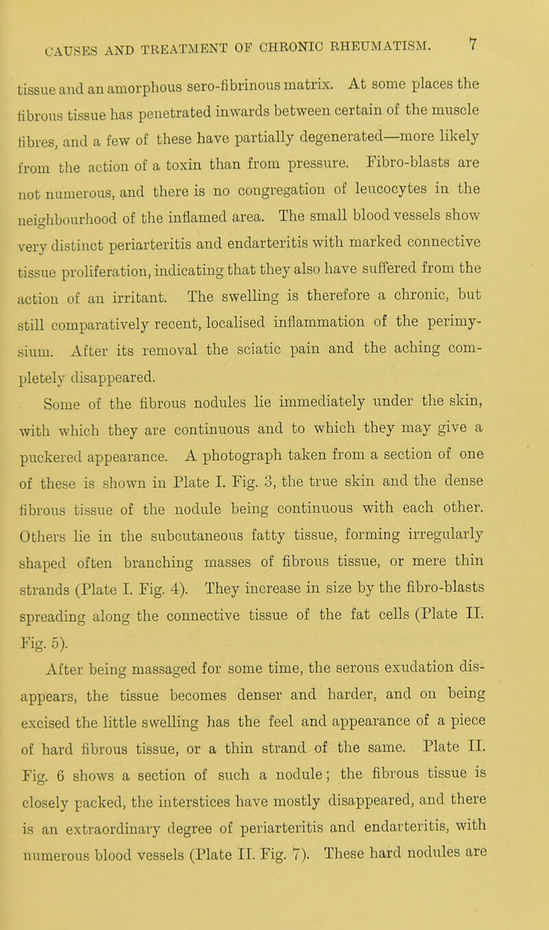 tissuG and an amorphous soro-fibi’inous matrix. At some places the fibrous tissue has penetrated inwards between certain of the muscle fibres, and a few of these have partially degenerated—more likely from the action of a toxin than from pressure. Fibro-blasts are not numerous, and there is no congregation of leucocytes in the neio'hbourhood of the inflamed area. The small blood vessels show O very distinct periarteritis and endarteritis with marked connective tissue proliferation, indicating that they also have suffered from the action of an irritant. The swelling is therefore a chronic, but still comparatively recent, localised inflammation of the perimy- sium. After its removal the sciatic pain and the aching com- pletely disappeared. Some of the flbrous nodules lie immediately under the skin, with which they are continuous and to which they may give a puckered appearance. A photograph taken from a section of one of these is shown in Plate I. Fig. 3, the true skin and the dense fibrous tissue of the nodule being continuous with each other. Others lie in the subcutaneous fatty tissue, forming irregularly shaped often branching masses of fibrous tissue, or mere thin strands (Plate I. Fig. 4). They increase in size by the fibro-blasts spreading along the connective tissue of the fat cells (Plate II. Fig. 5). After being massaged for some time, the serous exudation dis- appears, the tissue becomes denser and harder, and on being excised the little swelling has the feel and appearance of a piece of hard fibrous tissue, or a thin strand of the same. Plate II. Fi 6 shows a section of such a nodule; the fibrous tissue is closely packed, the interstices have mostly disappeared, and there is an extraordinary degree of periarteritis and endarteritis, with