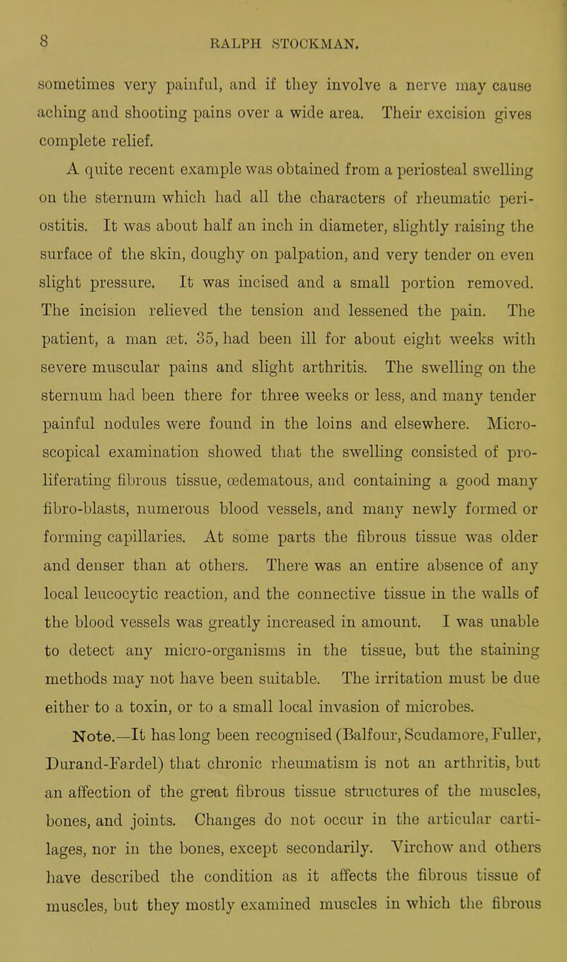 sometimes very painful, and if they involve a nerve may cause aching and shooting pains over a wide area. Their excision gives complete relief. A quite recent example was obtained from a periosteal swelling on the sternum which had all the characters of rheumatic peri- ostitis. It was about half an inch in diameter, slightly raising the surface of the skin, doughy on palpation, and very tender on even slight pressure. It was incised and a small portion removed. The incision relieved the tension and lessened the pain. The patient, a man set. 35, had been ill for about eight weeks with severe muscular pains and slight arthritis. The swelling on the sternum had been there for three weeks or less, and many tender painful nodules were found in the loins and elsewhere. Micro- scopical examination showed that the swelling consisted of pro- liferating fibrous tissue, oedematous, and containing a good many fibro-blasts, numerous blood vessels, and many newly formed or forming capillaries. At some parts the fibrous tissue was older and denser than at others. There was an entire absence of any local leucocytic reaction, and the connective tissue in the walls of the blood vessels was greatly increased in amount. I was unable to detect any micro-organisms in the tissue, but the staining methods may not have been suitable. The irritation must be due either to a toxin, or to a small local invasion of microbes. Note.—It has long been recognised (Balfour, Scudamore, Fuller, Durand-Fa.rdel) that chronic rheumatism is not an arthritis, but an affection of the great fibrous tissue structures of the muscles, bones, and joints. Changes do not occur in the articular carti- lages, nor in the bones, except secondarily. Virchow and others have described the condition as it affects the fibrous tissue of muscles, but they mostly examined muscles in which the fibrous