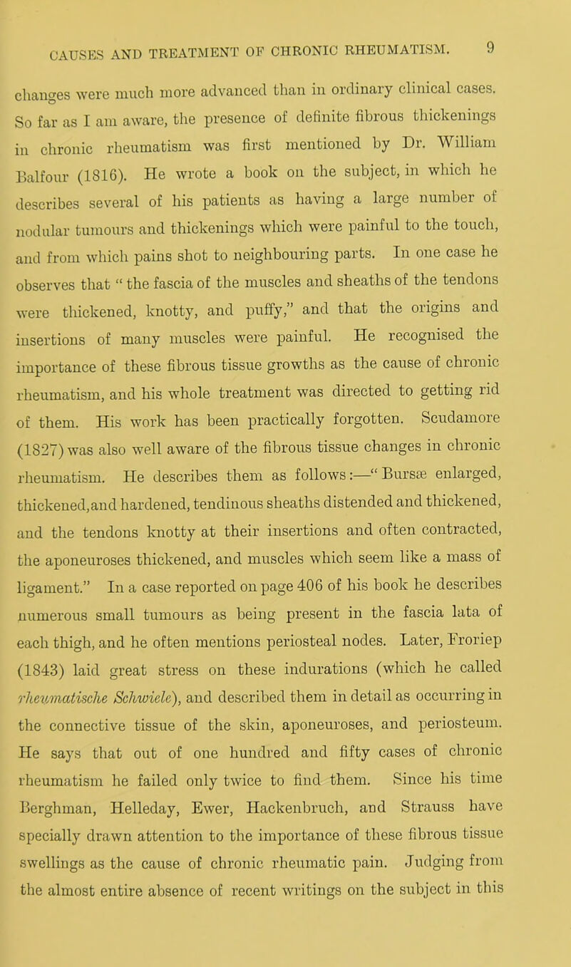 chancGS werG much moi’G advcUicGcl than in ordinary clinical cases. So far as I am aware, the presence of definite fibrous thickenings in chronic rheumatism was first mentioned by Dr. William Balfour (1816). He wrote a book on the subject, in which he describes several of his patients as having a large number of nodular tumours and thickenings which were painful to the touch, and from which pains shot to neighbouring parts. In one case he observes that “ the fascia of the muscles and sheaths of the tendons were thickened, knotty, and puffy,” and that the origins and insertions of many muscles were painful. He recognised the importance of these fibrous tissue growths as the cause of chronic rheumatism, and his whole treatment was directed to getting rid of them. His work has been practically forgotten. Scudamore (1827) was also well aware of the fibrous tissue changes in chronic rheumatism. He desciibes them as follows:—“ Bursre enlarged, thickened,and hardened, tendinous sheaths distended and thickened, and the tendons knotty at their insertions and often contracted, the aponeuroses thickened, and muscles which seem like a mass of ligament.” In a case reported on page 406 of his book he describes numerous small tumours as being present in the fascia lata of each thigh, and he often mentions periosteal nodes. Later, Broriep (1843) laid great stress on these indurations (which he called rheumatische Schwiele), and described them in detail as occurring in the connective tissue of the skin, aponeuroses, and periosteum. He says that out of one hundred and fifty cases of chronic rheumatism he failed only twice to find them. Since his time Berghman, Helleday, Ewer, Hackenbruch, and Strauss have specially drawn attention to the importance of these fibrous tissue swellings as the cause of chronic rheumatic pain. Judging from the almost entire absence of recent writings on the subject in this