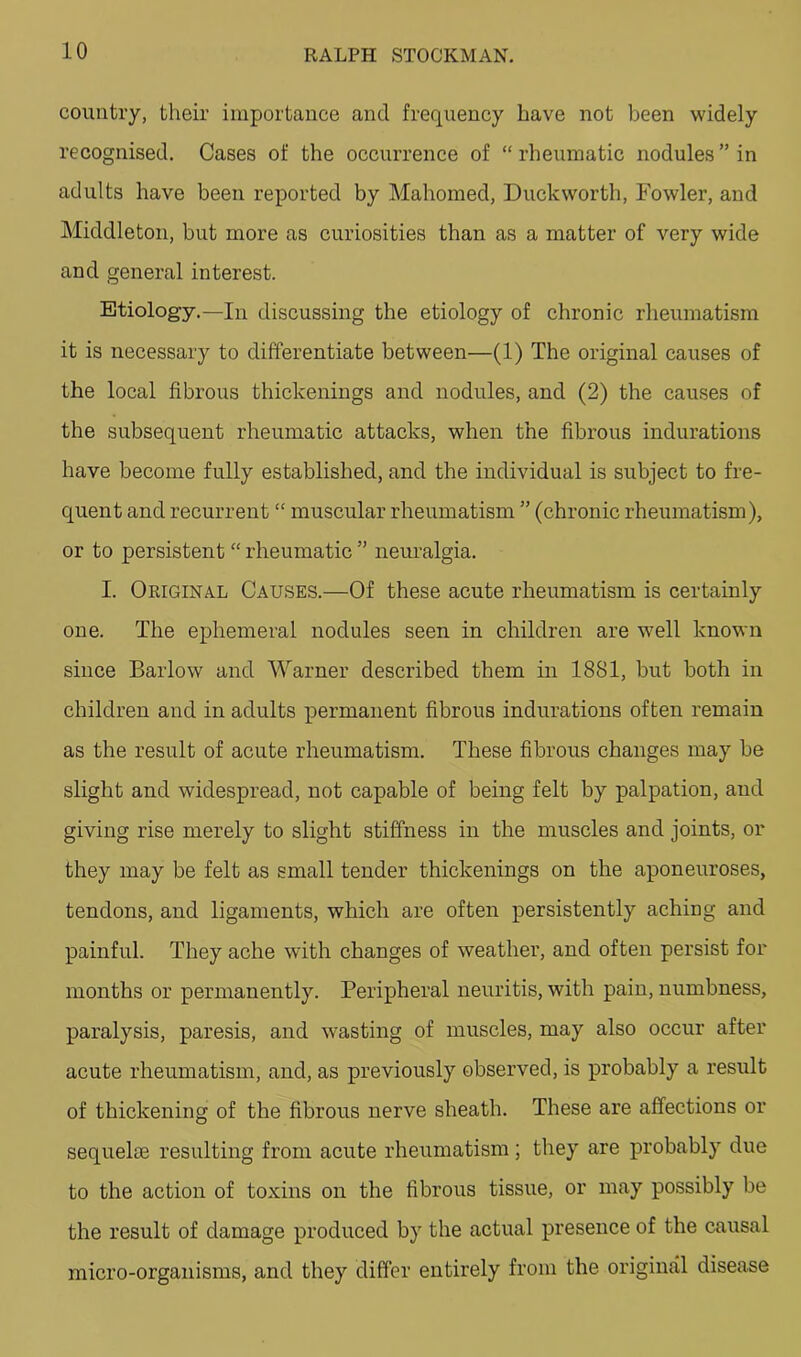 country, their importance and frequency have not been widely recognised. Cases of the occurrence of “ rheumatic nodules ” in adults have been reported by Mahomed, Duckworth, Fowler, and Middleton, but more as curiosities than as a matter of very wide and general interest. Etiology.—In discussing the etiology of chronic rheumatism it is necessary to differentiate between—(1) The original causes of the local fibrous thickenings and nodules, and (2) the causes of the subsequent rheumatic attacks, when the fibrous indurations have become fully established, and the individual is subject to fre- quent and recurrent “ muscular rheumatism ” (chronic rheumatism), or to persistent “ rheumatic ” nem’algia. I. OriginA.L Causes.—Of these acute rheumatism is certainly one. The ephemeral nodules seen in children are well known since Barlow and Warner described them in 1881, but both in children and in adults permanent fibrous indurations often remain as the result of acute rheumatism. These fibrous changes may be slight and widespread, not capable of being felt by palpation, and giving rise merely to slight stiffness in the muscles and joints, or they may be felt as small tender thickenings on the aponeuroses, tendons, and ligaments, which are often persistently aching and painful. They ache with changes of weather, and often persist for months or permanently. Peripheral neuritis, with pain, numbness, paralysis, paresis, and wasting of muscles, may also occur after acute rheumatism, and, as previously observed, is probably a result of thickening of the fibrous nerve sheath. These are affections or sequel® resulting from acute rheumatism; they are probably due to the action of toxins on the fibrous tissue, or may possibly be the result of damage produced by the actual presence of the causal micro-organisms, and they differ entirely from the original disease