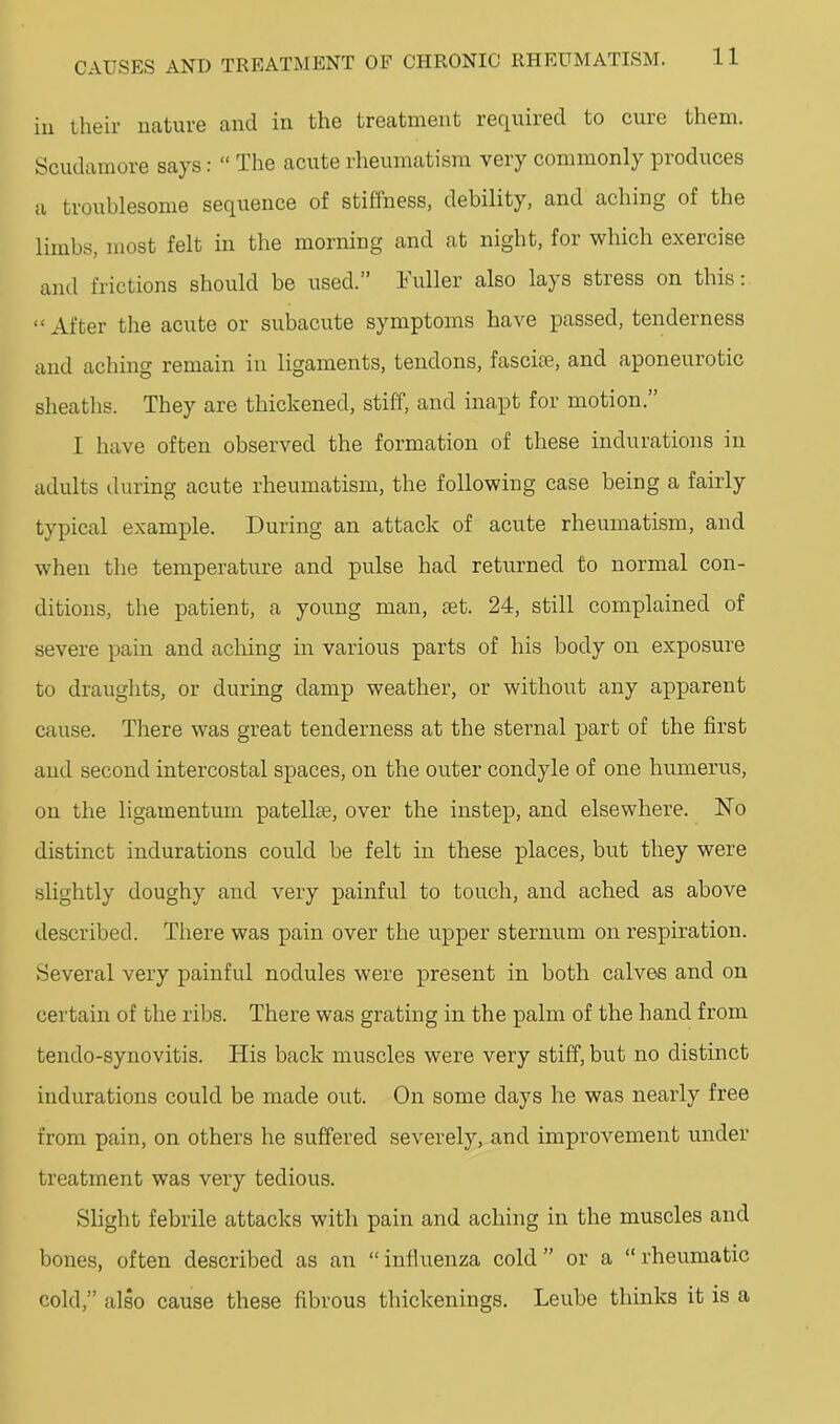 ill their uatuve and in the treatment required to cure them. Scudamore says: “ The acute rheumatism very commonly produces a troublesome sequence of stiffness, debility, and aching of the limbs, most felt in the morning and at night, for which exercise and frictions should be used.” Fuller also lays stress on this: “ After the acute or subacute symptoms have passed, tenderness and aching remain in ligaments, tendons, fasciae, and aponeurotic sheaths. They are thickened, stiff, and inapt for motion.’ I have often observed the formation of these indurations in adults during acute rheumatism, the following case being a fairly typical example. During an attack of acute rheumatism, and when the temperature and pulse had returned to normal con- ditions, the patient, a young man, set. 24, still complained of severe pain and aching in various parts of his body on exposure to draughts, or during damp weather, or without any apparent cause. There was great tenderness at the sternal part of the first and second intercostal spaces, on the outer condyle of one humerus, on the ligamentimr patellae, over the instep, and elsewhere. No distinct indurations could be felt in these places, but they were slightly doughy and very painful to touch, and ached as above described. There was pain over the upper sternum on respiration. Several very painful nodules were present in both calves and on certain of the ribs. There was grating in the palm of the hand from tendo-synovitis. His back muscles were very stiff, but no distinct indurations could be made out. On some days he was nearly free from pain, on others he suffered severely, and improvement under treatment was very tedious. Slight febrile attacks with pain and aching in the muscles and bones, often described as an “ influenza eold ” or a “ rheumatic cold,” also cause these fibrous thickenings. Leube thinks it is a