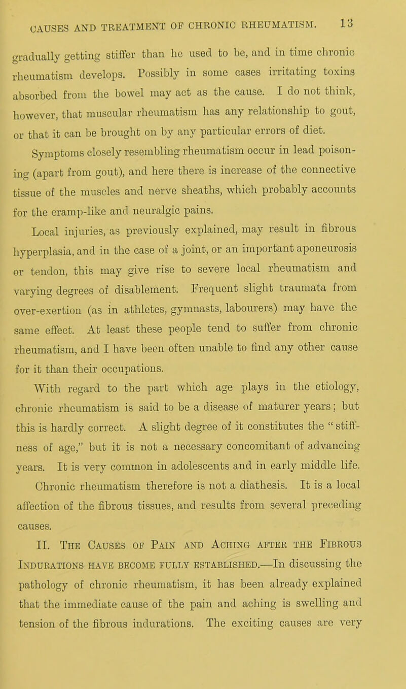 gradually getting stiffer than he used to be, and in time chronic rheumatism develops. Possibly in some cases iiiitating toxins absorbed from the bowel may act as the cause. I do not thinlc, however, that muscular rheumatism has any relationship to gout, or that it can be brought on by any particular errors of diet. Symptoms closely resembling rheumatism occur in lead poison- ing (apart from gout), and here there is increase of the connective tissue of the muscles and nerve sheaths, which probably accounts for the cramp-like and neuralgic pains. Local injuries, as previously explained, may result in fibrous hyperplasia, and in the case of a joint, or an important aponeurosis or tendon, this may give rise to severe local rheumatism and varying degrees of disablement. Frec[uent slight traumata from over-exertion (as in athletes, gymnasts, labourers) may have the same effect. At least these people tend to suffer from chronic rheumatism, and I have been often unable to find any other cause for it than their occupations. With regard to the part which age plays in the etiology, chronic rheumatism is said to be a disease of maturer years; but this is hardly correct. A slight degree of it constitutes the “ stiff- ness of age,” but it is not a necessary concomitant of advancing years. It is very common in adolescents and in early middle life. Chronic rheumatism therefore is not a diathesis. It is a local affection of the fibrous tissues, and results from several preceding causes. II. The Causes op Pain and Aching after the Fibrous Indurations have become fully established.—In discussing the pathology of chronic rheumatism, it has been already explained that the immediate cause of the pain and aching is swelling and tension of the fibrous indurations. The exciting causes are very