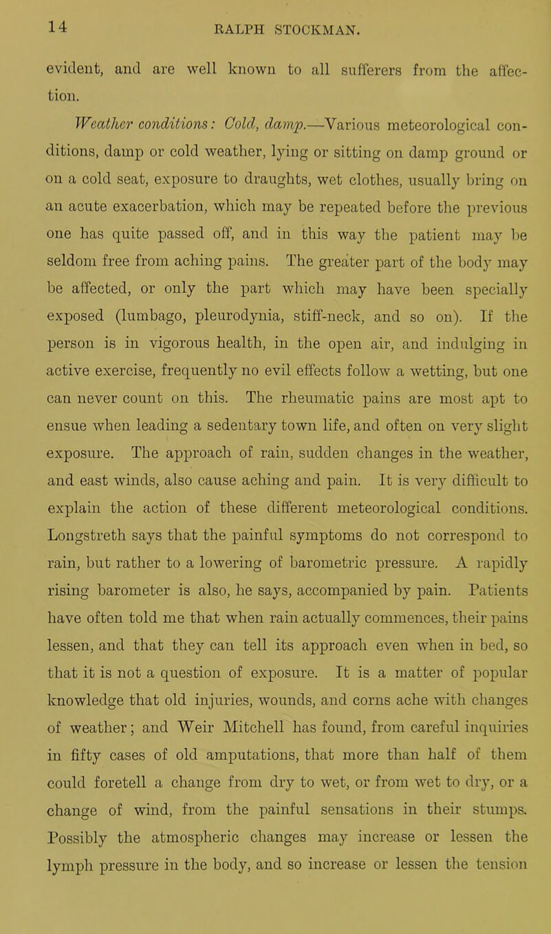 evident, and are well known to all sufferers from the affec- tion. Weather conditions: Cold, damp.—Various meteorological con- ditions, damp or cold weather, lying or sitting on damp ground or on a cold seat, exposure to draughts, wet clothes, usually bring on an acute exacerbation, which may be repeated before the previous one has quite passed off, and in this way the patient may lie seldom free from aching pains. The greater part of the body may be affected, or only the part which may have been specially exposed (lumbago, pleurodynia, stiff-neck, and so on). If tlie person is in vigorous health, in the open air, and indulging in active exercise, frequently no evil effects follow a wetting, hut one can never count on this. The rheumatic pains are most apt to ensue when leading a sedentary town life, and often on very slight exposure. The approach of rain, sudden changes in the weather, and east winds, also cause aching and pain. It is very difficult to explain the action of these different meteorological conditions. Longstreth says that the painful symptoms do not correspond to rain, but rather to a lowering of barometric pressm-e. A rapidly rising barometer is also, he says, accompanied by pain. Patients have often told me that when rain actually commences, their pains lessen, and that they can tell its approach even when in bed, so that it is not a question of exposure. It is a matter of popular knowledge that old injuries, wounds, and corns ache with changes of weather; and Weir Mitchell has found, from careful inquiries in fifty cases of old amputations, that more than half of them could foretell a change from dry to wet, or from wet to dry, or a change of wind, from the painful sensations in their stumps. Possibly the atmospheric changes may increase or lessen the lymph pressure in the body, and so increase or lessen the tension