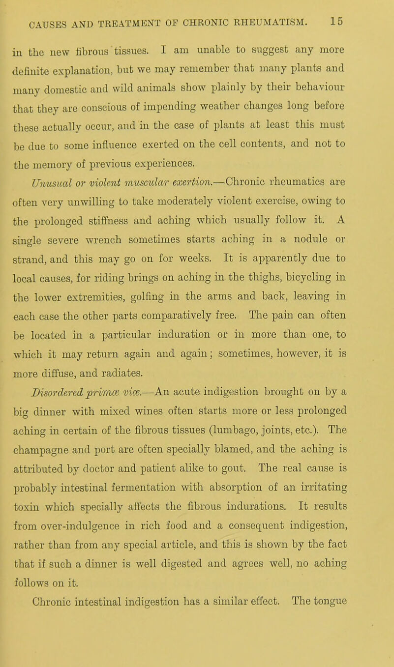 in the new fibrous tissues. I am unable to suggest any more definite explanation, but we may remember that many plants and many domestic and wild animals show plainly by tbeir behaviour that they are conscious of impending weather changes long before these actually occur, and in the case of plants at least this must be due to some influence exerted on the cell contents, and not to the memory of previous experiences. Unusual or violent muscular exertion.—Chronic rheumatics are often very unwilHng to take moderately violent exercise, owing to the prolonged stiffness and aching which usually follow it. A single severe wrench sometimes starts aching in a nodule or strand, and this may go on for weeks. It is apparently due to local causes, for riding brings on aching in the thighs, bicycling in the lower extremities, golfing in the arms and back, leaving in each case the other parts comparatively free. The pain can often be located in a particular induration or in more than one, to which it may return again and again; sometimes, however, it is more diffuse, and radiates. Disordered jorinue vice.—An acute indigestion brought on by a big dinner with mixed wines often starts more or less prolonged aching in certain of the fibrous tissues (lumbago, joints, etc.). The champagne and port are often specially blamed, and the aching is attributed by doctor and patient alike to gout. The real cause is probably intestinal fermentation with absorption of an irritating toxin which specially affects the fibrous indurations. It results from over-indulgence in rich food and a consequent indigestion, rather than from any special article, and this is shown by the fact that if such a dinner is well digested and agrees well, no aching follows on it. Chronic intestinal indigestion has a similar effect. The tongue