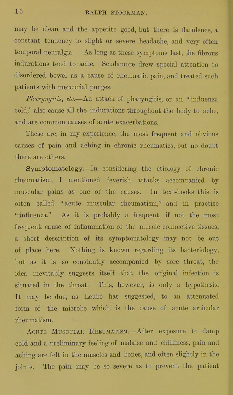 may be clean and tlie appetite good, but there is flatulence, a constant tendency to slight or severe headache, and very often temporal neuralgia. As long as these symptoms last, the fibrous indurations tend to ache. Scudamore drew special attention to disordered bowel as a cause of rheumatic pain, and treated such patients with mercurial purges. Pharyngitis, etc.—An attack of pharyngitis, or an “ influenza cold,” also cause all the indurations throughout the body to ache, and are common causes of acute exacerbations. These are, in my experience, the most frequent and obvious causes of pain and aching in chronic rheumatics, but no doubt there are others. Symptomatology.—In considering the etiology of chronic rheumatism, I mentioned feverish attacks accompanied by muscular pains as one of the causes. In text-books this is often called “ acute muscular rheumatism,” and in practice “ influenza.” As it is probably a frequent, if not the most frequent, cause of inflammation of the muscle connective tissues, a short description of its symptomatology may not be out of place here. Nothing is known regarding its bacteriology, but as it is so constantly accompanied by sore throat, the idea inevitably suggests itself that the original infection is situated in the throat. This, however, is only a hypothesis. It may be due, as Leube has suggested, to an attenuated form of the microbe which is the cause of acute articular rheumatism. Acute Muscular Eheumatism.—After exposure to damp cold and a preliminary feeling of malaise and chilliness, pain and aching are felt in the muscles and bones, and often slightly in the joints. The pain may be so severe as to prevent the patient