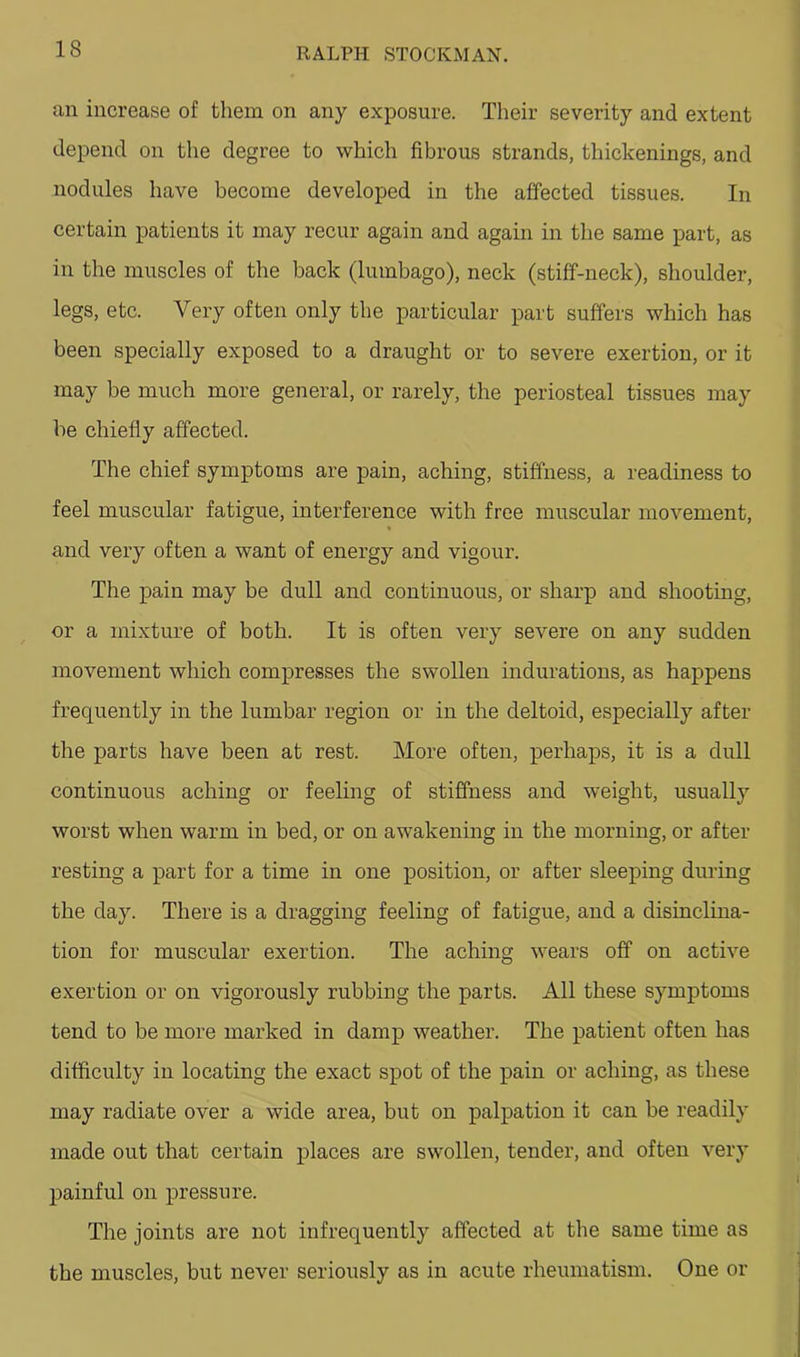 an increase of them on any exposure. Their severity and extent depend on the degree to which fibrous strands, thickenings, and nodules have become developed in the affected tissues. In certain patients it may recur again and again in the same part, as in the muscles of the back (lumbago), neck (stiff-neck), shoulder, legs, etc. Very often only the particular part suffers which has been specially exposed to a draught or to severe exertion, or it may be much more general, or rarely, the periosteal tissues may be chiefly affected. The chief symptoms are pain, aching, stiffness, a readiness to feel muscular fatigue, interference with free muscular movement, « and very often a want of energy and vigour. The pain may be dull and continuous, or sharp and shooting, or a mixture of both. It is often very severe on any sudden movement which compresses the swollen indurations, as happens frequently in the lumbar region or in the deltoid, especially after the parts have been at rest. More often, perhaps, it is a dull continuous aching or feeling of stiffness and weight, usually worst when warm in bed, or on awakening in the morning, or after resting a part for a time in one position, or after sleeping during the day. There is a dragging feeling of fatigue, and a disinclina- tion for muscular exertion. The aching wears off on active exertion or on vigorously rubbing the parts. All these symptoms tend to be more marked in damp weather. The patient often has difficulty in locating the exact spot of the pain or aching, as these may radiate over a wide area, but on palpation it can be readily made out that certain places are swollen, tender, and often very painful on pressure. The joints are not infrequently affected at the same time as the muscles, but never seriously as in acute rheumatism. One or