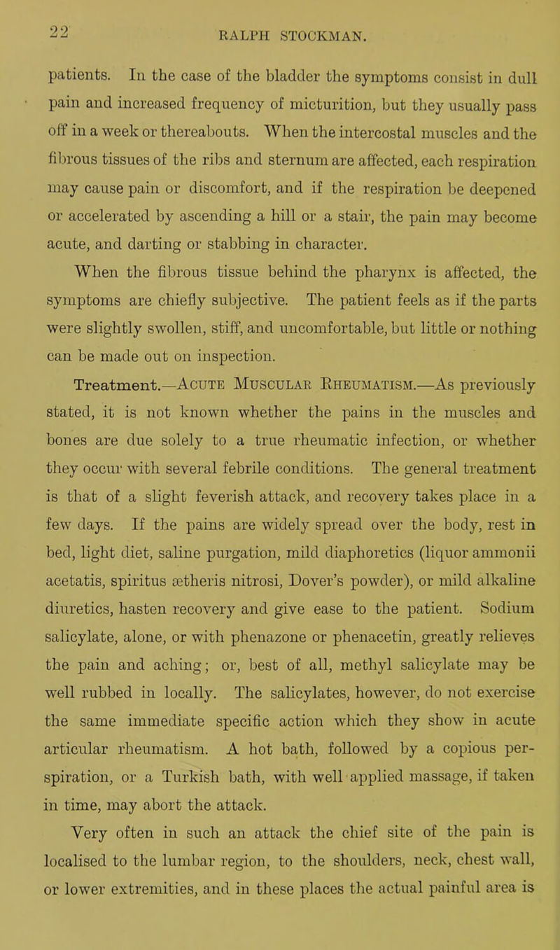 patients. In the case of the bladder the symptoms consist in dull pain and increased frequency of micturition, but they usually pass off in a week or thereabouts. When the intercostal muscles and the fibrous tissues of the ribs and sternum are affected, each respiration may cause pain or discomfort, and if the respiration Ije deepened or accelerated by ascending a hill or a stair, the pain may become acute, and darting or stabbing in character. When the fibrous tissue behind the pharynx is affected, the symptoms are chiefly subjective. The patient feels as if the parts were slightly swollen, stiff, and uncomfortable, but little or nothing can be made out on inspection. Treatment.—Acute Muscular Eheumatism.—As previously stated, it is not known whether the pains in the muscles and bones are due solely to a true rheumatic infection, or whether they occur with several febrile conditions. The general treatment is that of a slight feverish attack, and recovery takes place in a few days. If the pains are widely spread over the body, rest in bed, light diet, saline purgation, mild diaphoretics (liquor ammonii acetatis, spiritus setheris nitrosi, Dover’s powder), or mild alkaline diuretics, hasten recovery and give ease to the patient. Sodium salicylate, alone, or with phenazone or phenacetin, greatly relieves the pain and aching; or, best of all, methyl salicylate may be well rubbed in locally. The salicylates, however, do not exercise the same immediate specific action which they show in acute articular rheumatism. A hot bath, followed by a copious per- spiration, or a Turkish bath, with well applied massage, if taken in time, may abort the attack. Very often in such an attack the chief site of the pain is localised to the lumbar region, to the shoulders, neck, chest wall, or lower extremities, and in these places the actual painful area is