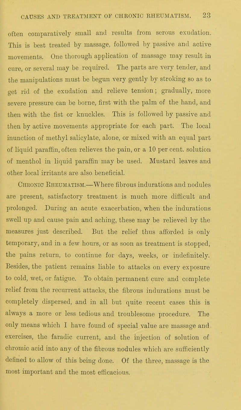 often comparatively small and results from serous exudation. This is best treated by massage, followed by passive and active movements. One thorough application of massage may result in cure, or several may be required. The parts are very tender, and the manipulations must be begun very gently by stroking so as to get rid of the exudation and relieve tension; gradually, more severe pressure can be borne, first with the palm of the hand, and then with the fist or knuckles. This is followed by passive and then by active movements appropriate for each part. The local inunction of methyl salicylate, alone, or mixed with an equal part of liquid paraffin, often relieves the pain, or a 10 per cent, solution of menthol in liquid paraffin may be used. Mustard leaves and other local irritants are also beneficial. Chronic Eheumatism.—Where fibrous indurations and nodules are present, satisfactory treatment is much more difficult and prolonged. During an acute exacerbation, when the indurations swell up and cause pain and aching, these may be relieved by the measures just described. But the relief thus afforded is only temporary, and in a few hours, or as soon as treatment is stopped, the pains return, to continue for days, weeks, or indefinitely. Besides, the patient remains liable to attacks on every exposure to cold, wet, or fatigue. To obtain permanent cure and complete relief from the recurrent attacks, the fibrous indurations must be completely dispersed, and in all but quite recent cases this is always a more or less tedious and troublesome procedure. The only means which I have found of special value are massage and exercises, the faradic current, and the injection of solution of chromic acid into any of the fibrous nodules which are sufficiently defined to allow of this being done. Of the three, massage is the most important and the most efficacious.
