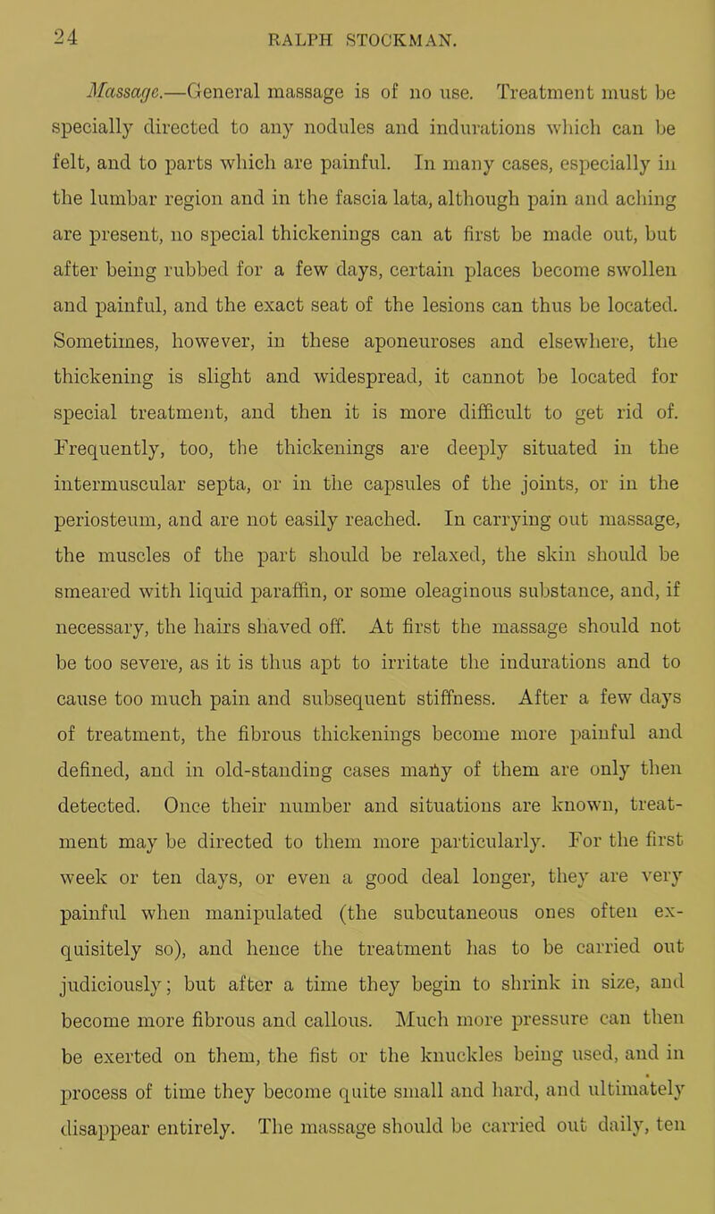 Massage.—General massage is of no use. Treatment must be specially directed to any nodules and indurations wliich can Ije felt, and to parts which are painful. In many cases, especially in the lumbar region and in the fascia lata, although pain and acliing are present, no special thickenings can at first be made out, but after being rubbed for a few days, certain places become swollen and painful, and the exact seat of the lesions can thus be located. Sometimes, however, in these aponeuroses and elsewhere, the thickening is slight and widespread, it cannot be located for special treatment, and then it is more difficult to get rid of. Frequently, too, the thickenings are deeply situated in the intermuscular septa, or in the capsules of the joints, or in the periosteum, and are not easily reached. In carrying out massage, the muscles of the part should be relaxed, the skin should be smeared with liquid paraffin, or some oleaginous substance, and, if necessary, the hairs shaved off. At first the massage should not be too severe, as it is thus apt to irritate the indurations and to cause too much pain and subsequent stiffness. After a few days of treatment, the fibrous thickenings become more painful and defined, and in old-standing cases maiiy of them are only then detected. Once their number and situations are known, treat- ment may be directed to them more particularly. For the first week or ten days, or even a good deal longer, they are very painful when manipulated (the subcutaneous ones often ex- quisitely so), and hence the treatment has to be carried out judiciously; but after a time they begin to shrink in size, and become more fibrous and callous. Much more pressure can then be exerted on them, the fist or the knuckles being used, and in process of time they become quite small and liard, and ultimately disappear entirely. The massage should be carried out daily, ten