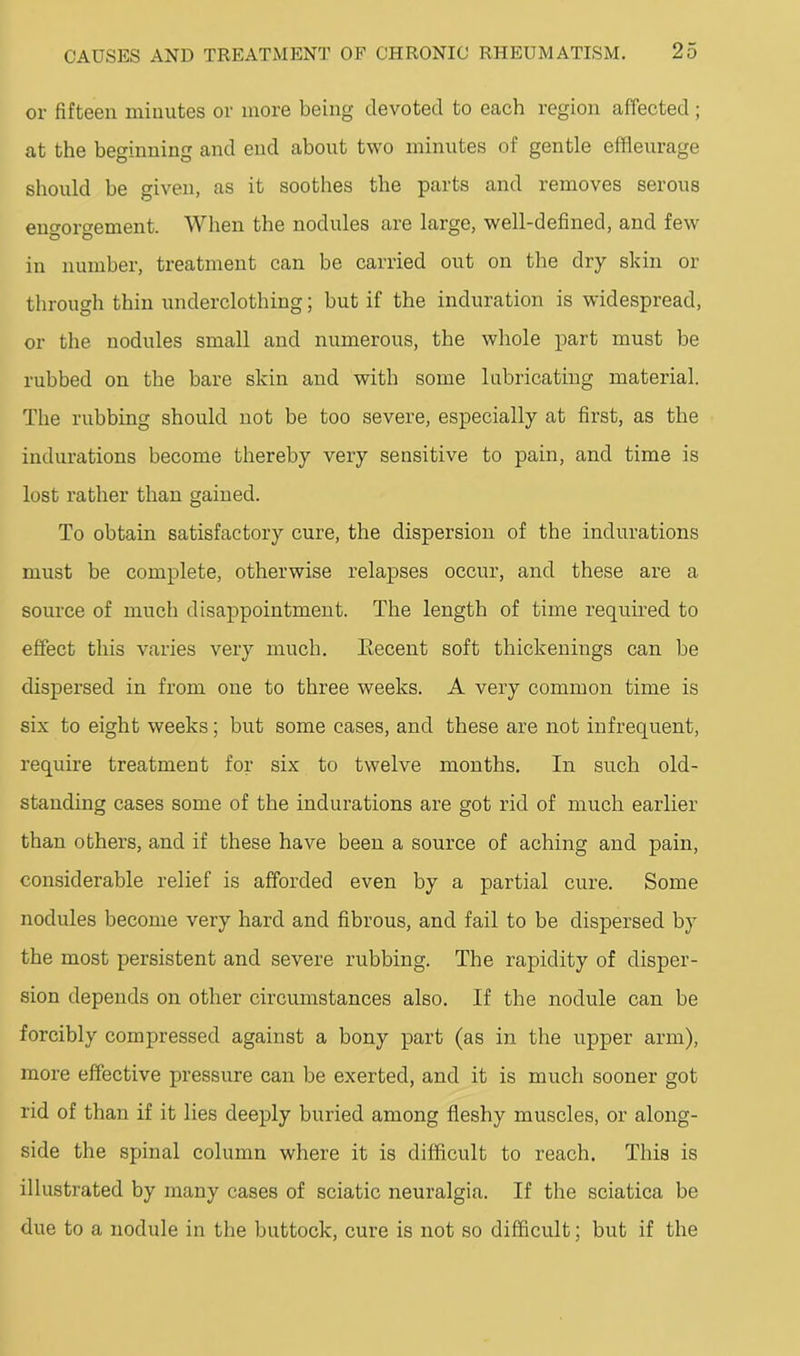 or fifteen minutes or more being devoted to each region affected ; at the beginning and end about two minutes of gentle effleurage should be given, as it soothes the parts and removes serous engorgement. When the nodules are large, well-defined, and few in number, treatment can be carried out on the dry skin or through thin underclothing; but if the induration is widespread, or the nodules small and numerous, the whole part must be rubbed on the bare skin and with some lubricating material. The rubbing should not be too severe, especially at first, as the indurations become thereby very sensitive to pain, and time is lost rather than gained. To obtain satisfactory cure, the dispersion of the indurations must be complete, otherwise relapses occur, and these are a source of much disappointment. The length of time required to effect this varies very much. Eecent soft thickenings can be dispersed in from one to three weeks. A very common time is six to eight weeks; but some cases, and these are not infrequent, require treatment for six to twelve months. In such old- standing cases some of the indurations are got rid of much earlier than others, and if these have been a source of aching and pain, considerable relief is afforded even by a partial cure. Some nodules become very hard and fibrous, and fail to be dispersed by the most persistent and severe rubbing. The rapidity of disper- sion depends on other circumstances also. If the nodule can be forcibly compressed against a bony part (as in the upper arm), more effective pressure can be exerted, and it is much sooner got rid of than if it lies deeply buried among fleshy muscles, or along- side the spinal column where it is difficult to reach. This is illustrated by many cases of sciatic neuralgia. If the sciatica be due to a nodule in the buttock, cure is not so difficult; but if the