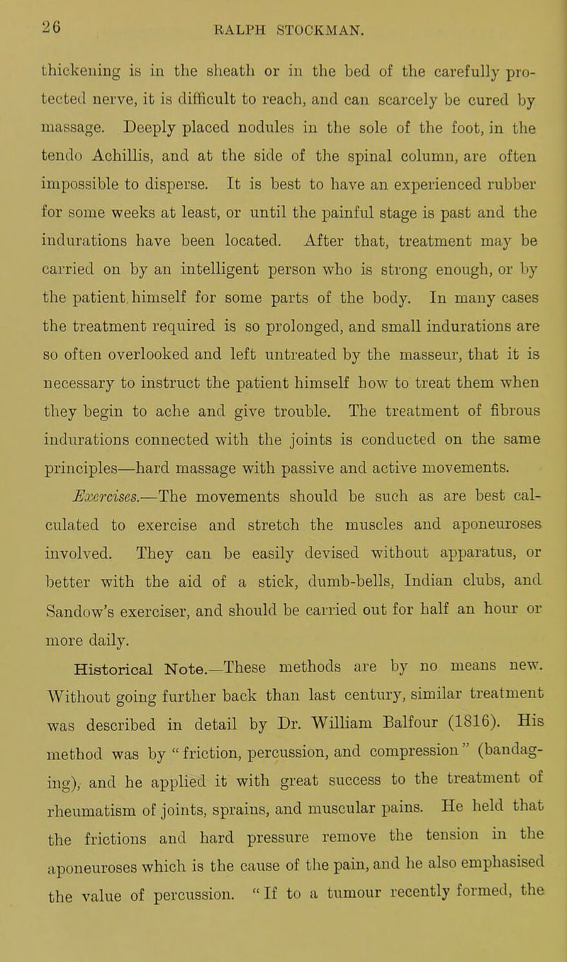 thickening is in the sheath or in the bed of the carefully pro- tected nerve, it is difficult to reach, and can scarcely be cured by massage. Deeply placed nodules in the sole of the foot, in the tendo Achillis, and at the side of the spinal column, are often impossible to disperse. It is best to have an experienced rubber for some weeks at least, or until the painful stage is past and the indurations have been located. After that, treatment may be carried on by an intelligent person who is strong enough, or by the patient, himself for some parts of the body. In many cases the treatment required is so prolonged, and small indurations are so often overlooked and left untreated by the masseur, that it is necessary to instruct the patient himself how to treat them when they begin to ache and give trouble. The treatment of fibrous indurations connected with the joints is conducted on the same principles—hard massage with passive and active movements. Exercises.—The movements should be such as are best cal- culated to exercise and stretch the muscles and aponeuroses involved. They can be easily devised without apparatus, or better with the aid of a stick, dumb-bells, Indian clubs, and Sandow’s exerciser, and should be carried out for half an hour or more daily. Historical Note.—These methods are by no means new. Without going further back than last century, similar treatment was described in detail by Dr. William Balfour (1816). His method was by “ friction, percussion, and compression (bandag- ing), and he applied it with great success to the treatment of rheumatism of joints, sprains, and muscular pains. He held that the frictions and hard pressure remove the tension in the aponeuroses which is the cause of the pain, and he also emphasised the value of percussion. “ If to a tumour recently formed, the