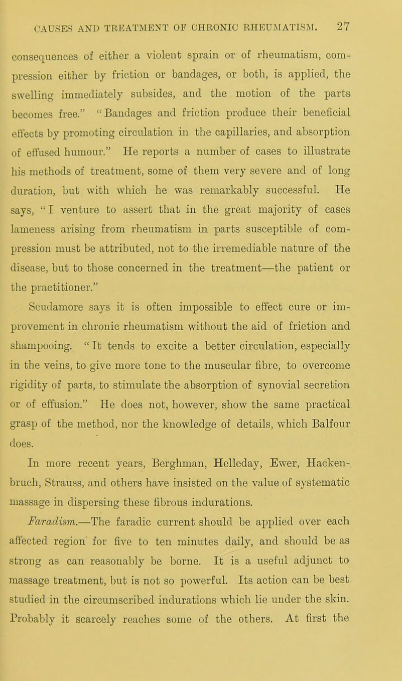 consequences of either a violent sprain or of rheumatism, com- pression either by friction or bandages, or both, is applied, the swelling immediately subsides, and the motion of the parts becomes free.” “Bandages and friction produce their beneficial effects by promoting circulation in the capillaries, and absorption of effused humour.” He reports a number of cases to illustrate his methods of treatment, some of them very severe and of long duration, but with which he was remarkably successful. He says, “ I venture to assert that in the great majority of cases lameness arising from rheumatism in parts susceptible of com- pression must be attributed, not to the irremediable nature of the disease, but to those concerned in the treatment—the patient or the practitioner.” Scudamore says it is often impossible to effect cure or im- provement in chronic rheumatism without the aid of friction and shampooing. “ It tends to excite a better circulation, especially in the veins, to give more tone to the muscular fibre, to overcome rigidity of parts, to stimulate the absorption of synovial secretion or of effusion.” He does not, however, show the same practical grasp of the method, nor the knowledge of details, which Balfour does. In more recent years, Berghman, Helleday, Ewer, Hacken- bmch, Strauss, and others have insisted on the value of systematic massage in dispersing these fibrous indurations. Faradism.—The faradic current should be applied over each affected region' for five to ten minutes daily, and should be as strong as can reasonal)ly be borne. It is a useful adjunct to massage treatment, but is not so powerful. Its action can be best studied in the circumscribed indurations which lie under the skin. Probably it scarcely reaches some of the others. At first the