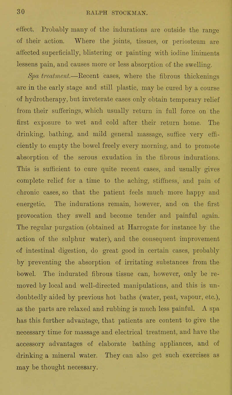effect. Probably many of the indurations are outside the range of their action. Where the joints, tissues, or periosteum are affected superficially, blistering or painting with iodine liniments lessens pain, and causes more or less absorption of the swelling. Spa treatment.—Kecent cases, where the fibrous thickenings are in the early stage and still plastic, may be cured by a course of hydrotherapy, but inveterate cases only obtain temporary relief from their sufferings, which usually return in full force on the first exposure to wet and cold after their return home. The drinking, bathing, and mild general massage, suffice very effi- ciently to empty the bowel freely every morning, and to promote absorption of the serous exudation in the fibrous indurations. This is sufficient to cure quite recent cases, and usually gives complete relief for a time to the aching, stiffness, and pain of chronic cases, so that the patient feels much more happy and energetic. The indurations remain, however, and on the first provocation they swell and become tender and painful again. The regular purgation (obtained at Harrogate for instance by the action of the sulphur water), and the consequent improvement of intestinal digestion, do great good in certain cases, probably by preventing the absorption of irritating substances from the bowel. The indurated fibrous tissue can, however, only be re- moved by local and well-directed manipulations, and this is un- doubtedly aided by previous hot baths (water, peat, vapour, etc.), as the parts are relaxed and rubbing is much less painful. A spa has this further advantage, that jpatients are content to give the necessary time for massage and electrical treatment, and have the accessory advantages of elaborate bathing appliances, and of drinking a mineral water. They can also get such exercises as may be thought necessary.