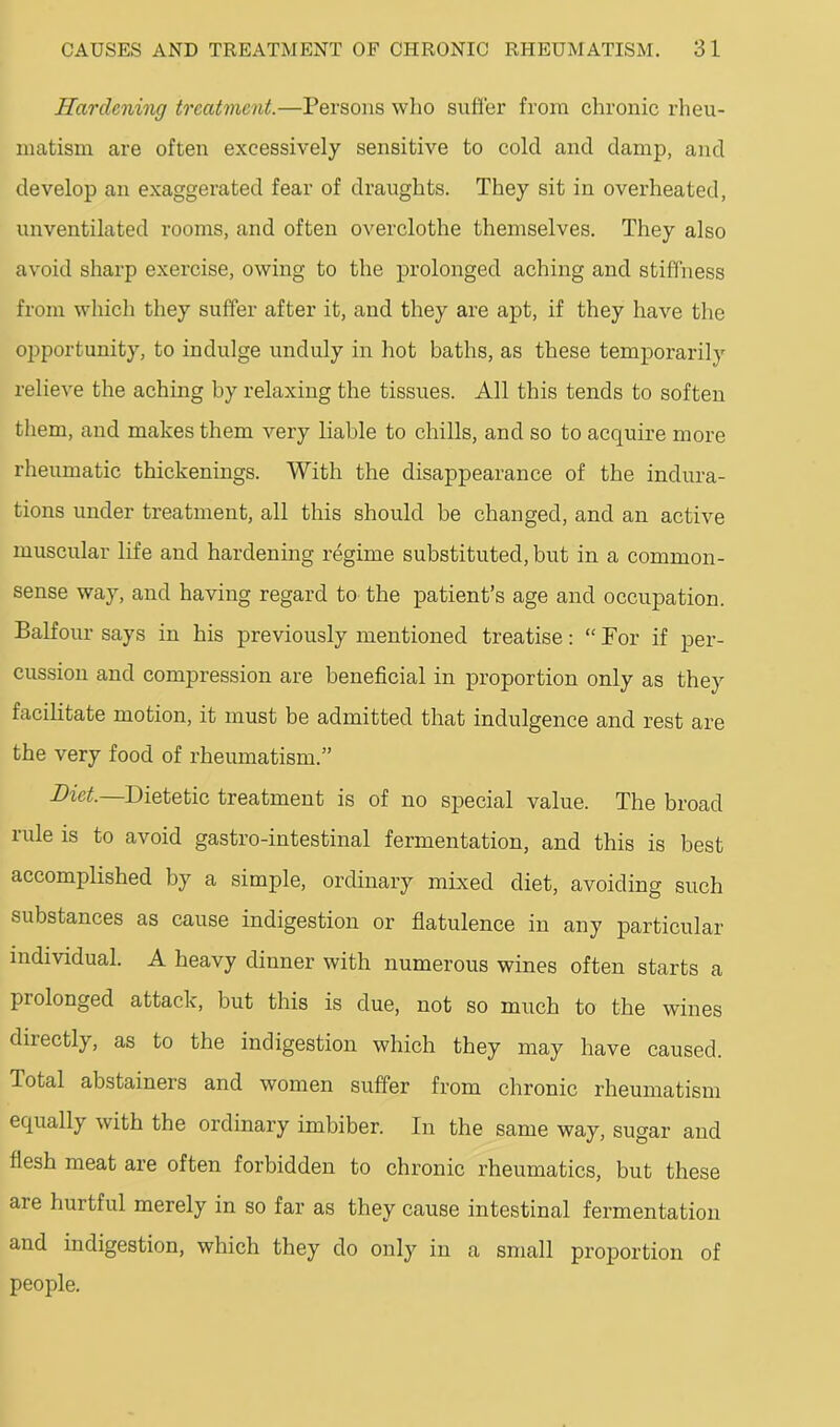Hardening treatment.—Persons wlio sufier from chronic rheu- matism are often excessively sensitive to cold and damp, and develop an exaggerated fear of draughts. They sit in overheated, unventilated rooms, and often overclothe themselves. They also avoid sharp exercise, owing to the prolonged aching and stiffness from which they suffer after it, and they are apt, if they have the oi^portunity, to indulge unduly in hot baths, as these temporarily relieve the aching by relaxing the tissues. All this tends to soften them, and makes them very liable to chills, and so to acquire more rheumatic thickenings. With the disappearance of the indura- tions under treatment, all this should be changed, and an active muscular life and hardening regime substituted, but in a common- sense way, and having regard to the patient’s age and occupation. Balfour says in his previously mentioned treatise: “ Por if per- cussion and compression are beneficial in proportion only as they facilitate motion, it must be admitted that indulgence and rest are the very food of rheumatism.” Diet—Dietetic treatment is of no special value. The broad rule is to avoid gastro-intestinal fermentation, and this is best accomplished by a simple, ordinary mixed diet, avoiding such substances as cause indigestion or flatulence in any particular individual. A heavy dinner with numerous wines often starts a prolonged attack, but this is due, not so much to the wines directly, as to the indigestion which they may have caused. Total abstainers and women suffer from chronic rheumatism equally with the ordinary imbiber. In the same way, sugar and flesh meat are often forbidden to chronic rheumatics, but these are hurtful merely in so far as they cause intestinal fermentation and indigestion, which they do only in a small proportion of people.