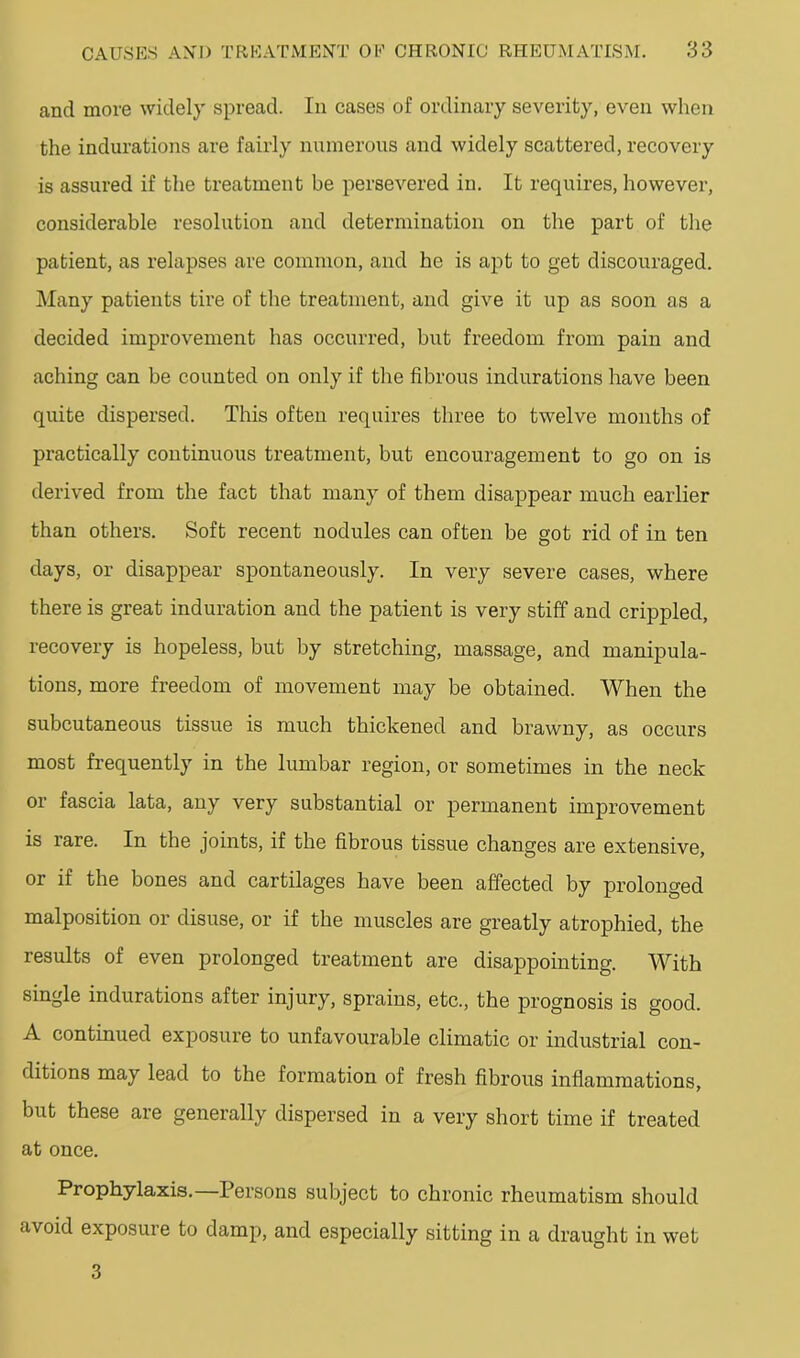 and more widely spread. In cases of ordinary severity, even when the indurations are fairly numerous and widely scattered, recovery is assured if the treatment be persevered in. It requires, however, considerable resolution and determination on the part of the patient, as relapses are common, and he is apt to get discouraged. Many patients tire of the treatment, and give it up as soon as a decided improvement has occurred, but freedom from pain and aching can be counted on only if the fibrous indurations have been quite dispersed. This often requires three to twelve months of practically continuous treatment, but encouragement to go on is derived from the fact that many of them disappear much earlier than others. Soft recent nodules can often be got rid of in ten days, or disappear spontaneously. In very severe cases, where there is great induration and the patient is very stiff and crippled, recovery is hopeless, but by stretching, massage, and manipula- tions, more freedom of movement may be obtained. When the subcutaneous tissue is much thickened and brawny, as occurs most frequently in the lumbar region, or sometimes in the neck or fascia lata, any very substantial or permanent improvement is rare. In the joints, if the fibrous tissue changes are extensive, or if the bones and cartilages have been affected by prolonged malposition or disuse, or if the muscles are greatly atrophied, the results of even prolonged treatment are disappointing. With single indurations after injury, sprains, etc., the prognosis is good. A continued exposure to unfavourable climatic or industrial con- ditions may lead to the formation of fresh fibrous inflammations, but these are generally dispersed in a very short time if treated at once. Prophylaxis. Persons subject to chronic rheumatism should avoid exposure to damp, and especially sitting in a draught in wet 3