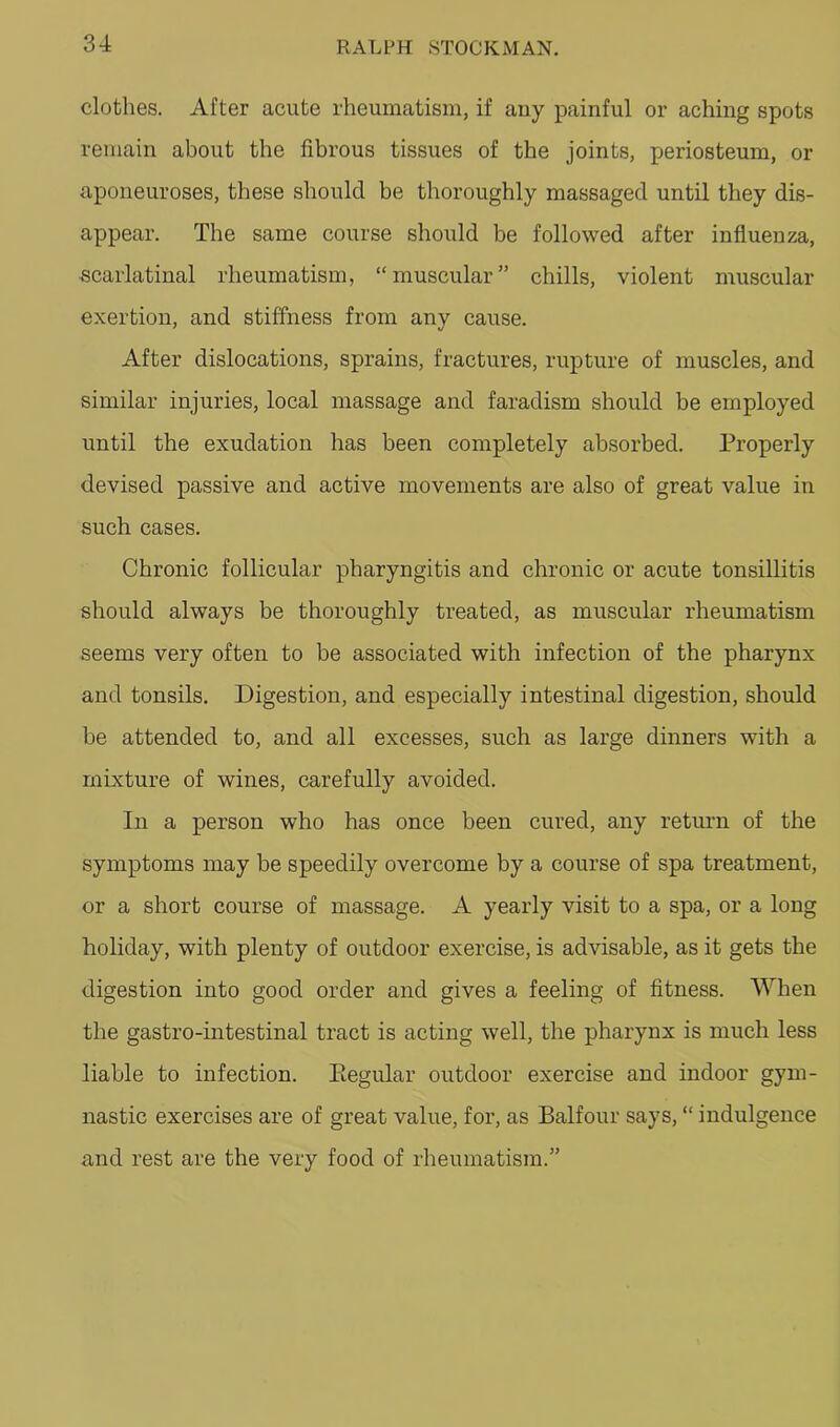 clothes. After acute rheumatism, if any painful or aching spots remain about the fibrous tissues of the joints, periosteum, or aponeuroses, these should be thoroughly massaged until they dis- appear. The same course should be followed after influenza, scarlatinal rheumatism, “muscular” chills, violent muscular e.xertion, and stiffness from any cause. After dislocations, sprains, fractures, rupture of muscles, and similar injuries, local massage and faradism should be employed until the exudation has been completely absorbed. Properly devised passive and active movements are also of great value in such cases. Chronic follicular pharyngitis and chronic or acute tonsillitis should always be thoroughly treated, as muscular rheumatism seems very often to be associated with infection of the pharynx and tonsils. Digestion, and especially intestinal digestion, should be attended to, and all excesses, such as large dinners with a mixture of wines, carefully avoided. In a person who has once been cured, any retmm of the symptoms may be speedily overcome by a course of spa treatment, or a short course of massage. A yearly visit to a spa, or a long holiday, with plenty of outdoor exercise, is advisable, as it gets the digestion into good order and gives a feeling of fitness. When the gastro-intestinal tract is acting well, the pharynx is much less liable to infection. Eegular outdoor exercise and indoor gym- nastic exercises are of great value, for, as Balfour says, “ indulgence and rest are the very food of rheumatism.”