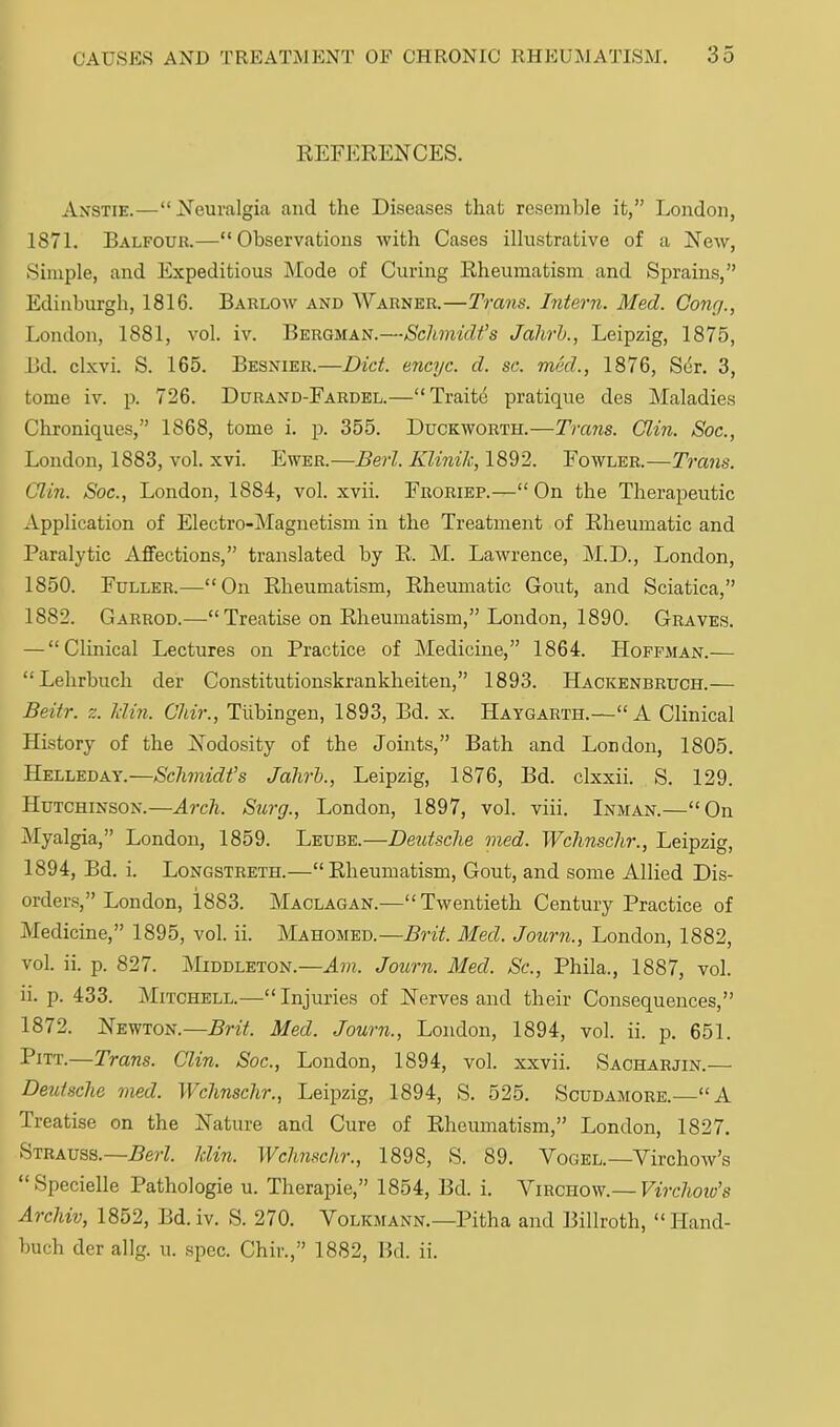 REFERENCES. Anstie.—“Neuralgia and the Diseases that resemble it,” London, 1871. Balfour.—“Observations with Cases illustrative of a New, Simple, and Expeditious Mode of Curing Rheumatism and Sprains,” Edinburgh, 1816. Barlow and AVarner.—Trans. Intern. Med. Cong., London, 1881, vol. iv. Bergman.—Schmidt’s Jahrh., Leipzig, 1875, Bd. clxvi. S. 165. Besnier.—Diet, encyc. d. sc. med., 1876, Sdr. 3, tome iv. p. 726. Durand-Fardel.—“Traite pratique des Maladies Chroniques,” 1868, tome i. p. 355. Duckworth.—Trans. Clin. Soc., London, 1883, vol. xvi. Ewer.—Berl. Klinik, 1892. Fowler.—Trans. Clin. Soc., London, 1884, vol. xvii. Froriep.—“ On the Therapeutic Application of Electro-Magnetism in the Treatment of Rheumatic and Paralytic Affections,” translated by R. M. Lawrence, M.D., London, 1850. Fuller.—“On Rheumatism, Rheumatic Gout, and Sciatica,” 1882. Garrod.—“Treatise on Rheumatism,” London, 1890. Graves. — “Clinical Lectures on Practice of Medicine,” 1864. Hoffman.— “Lehrbuch der Constitutionskrankheiten,” 1893. Hackenbruch.— Beitr. z. klin. Chir., Tubingen, 1893, Bd. x. Haygarth.—“A Clinical History of the Nodosity of the Joints,” Bath and London, 1805. Helleday.—Schmidt’s Jahrh., Leipzig, 1876, Bd. clxxii. S. 129. Hutchinson.—Arch. Surg., London, 1897, vol. viii. Inman.—“On Myalgia,” London, 1859. Leube.—Deutsche med. Wchnschr., Leipzig, 1894, Bd. i. Longstreth.—“Rheumatism, Gout, and some Allied Dis- orders,” London, 1883. Maclagan.—“Twentieth Century Practice of Medicine,” 1895, vol. ii. Mahomed.—Brit. Med. Journ., London, 1882, vol. ii. p. 827. AIiddleton.—Am. Journ. Med. Sc., Phila., 1887, vol. ii. p. 433. Mitchell.—“Injuries of Nerves and their Consequences,” 1872. Newton.—Brit. Med. Journ., London, 1894, vol. ii. p. 651. Pitt.—Trans. Clin. Soc., London, 1894, vol. xxvii. Sacharjin.— Deutsche med. Wchnschr., Leipzig, 1894, S. 525. Scudamore.—“A Treatise on the Nature and Cure of Rheumatism,” London, 1827. Strauss.—Berl. klin. Wchnschr., 1898, S. 89. Vogel.—Virchow’s “Specielle Pathologic u. Therapie,” 1854, Bd. i. Virchow.— Virchoiu’s Archiv, 1852, Bd. iv. S. 270. Volkmann.—Pitha and Billroth, “Hand- buch der allg. u. spec. Chir.,” 1882, Bd. ii.