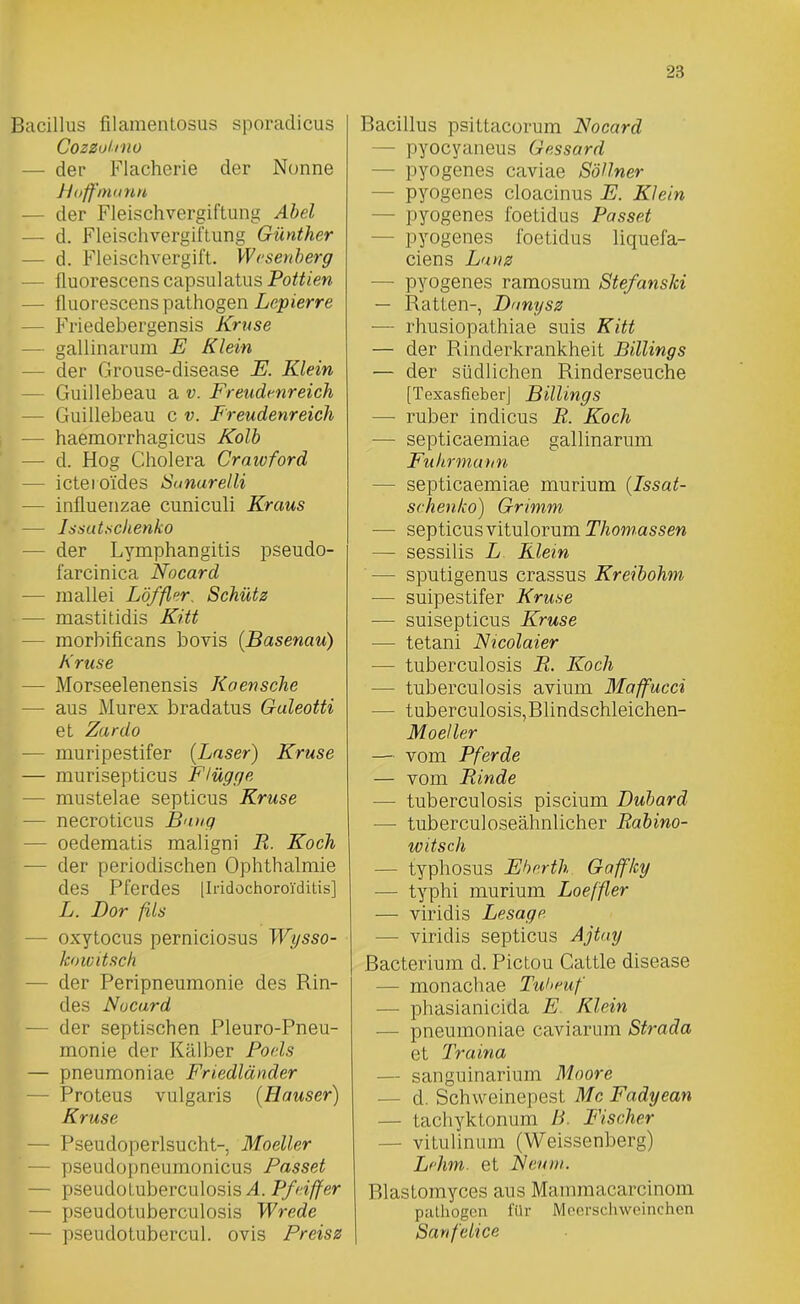 Bacillus filamentosus sporadicus Cozzuhno — der Flacherie der Nonne Hoff mann — der Fleischvergiftung Abel — d. Fleischvergiftung Günther — d. Fleischvergift. Wesenberg fluorescens capsul atus Pottien — iluorescens pathogen Lepierre - Friedebergensis Kruse gallinarum E Klein der Grouse-disease E. Klein — Guillebeau a v. Freudenreich — Guillebeau c v. Freudenreich — haemorrhagicus Kolb — d. Hog Cholera Craivford — ictei o'ides Sanurelli ■— influenzae cuniculi Kraus ’• — Issutschenko — der Lymphangitis pseudo- farcinica Nocard — mallei Löffler, Schütz — mastitidis Kitt morbificans bovis (Basenau) Kruse — Morseelenensis Koensche — aus Murex bradatus Guleotti et Zardo — muripestifer {Laser) Kruse — murisepticus Flügge — mustelae septicus Kruse ■— necroticus Bang — oedematis maligni P. Koch — der periodischen Ophthalmie des Pferdes [Iridochoroi'ditis] L. Bor fils - oxytocus perniciosus Wysso- koicitsch - der Peripneumonie des Rin- des Nocard — der septischen Pleuro-Pneu- monie der Kälber Poels — pneumoniae Friedländer - Proteus vulgaris (Hauser) Kruse — Pseudoperlsucht- Moeller ' — pseudopneumonicus Passet - pseudotuberculosis A. Pfeiffer — pseudotuberculosis Wrede — pseudotubercul. ovis Preisz Bacillus psittacorum Nocard - pyocyaneus Gessard — pyogenes caviae Söllner — pyogenes cloacinus F. Klein — pyogenes foetidus Passet - pyogenes foetidus liquefa- ciens Lunz — pyogenes ramosum Stefemski — Ratten-, Dunysz — rhusiopathiae suis Kitt — der Rinderkrankheit Billings — der südlichen Rinderseuche [Texasfieber] Billings — ruber indicus R. Koch — septicaemiae gallinarum Fuhrmann — septicaemiae murium {Issat- sehenko) Grimm — septicus vitulorum Thomassen — sessilis L Klein — sputigenus crassus Kreibohm — suipestifer Kruse — suisepticus Kruse — tetani Nicolaier — tuberculosis R. Koch — tuberculosis avium Maffucci — tuberculosis,Blindschleichen- Moeller — vom Pferde — vom Rinde ■— tuberculosis piscium Dubard — tuberculoseähnlicher Rabino- witsch — typhosus Eberth Gaffky — typhi murium Loeffler — viridis Lesage — viridis septicus Ajtay ßacterium d. Pictou Cattle disease — monachae Tuheuf — phasianicida E Klein ■— pneumoniae caviarum Strada et Traina — sanguinarium Moore — d. Schweinepest Mc Fadyean — tachyktonum B. Fischer — vitulinum (Weissenberg) Lehm, et Neum. Blastomyces aus Mammacarcinom pathogen für Meerschweinchen Sanfelice