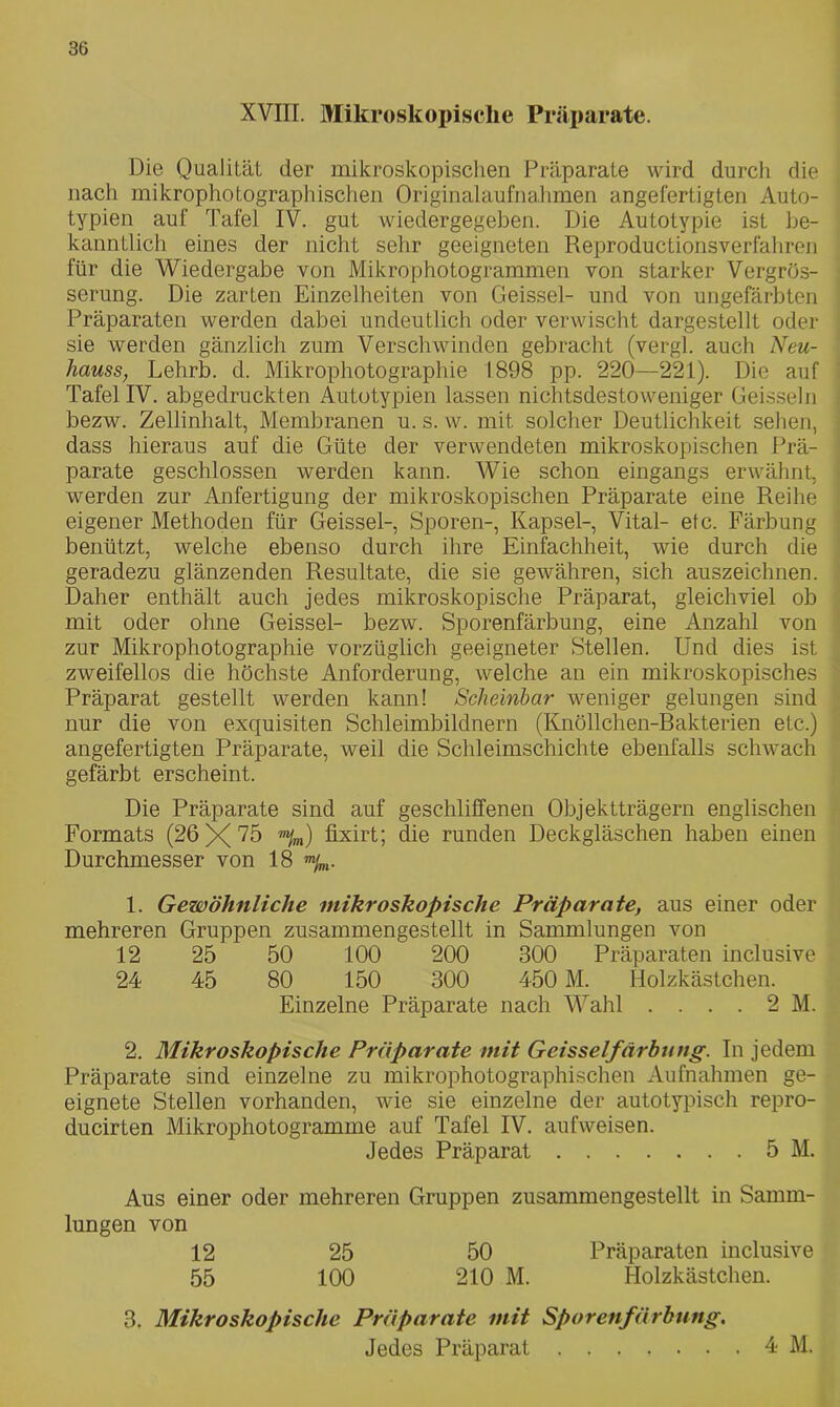 XVIII. Mikroskopische Präparate. Die Qualität der mikroskopischen Präparate wird durch die nach mikrophotographischen Originalaufnahmen angefertigten Auto- typien auf Tafel IV. gut wiedergegeben. Die Autotypie ist be- kanntlich eines der nicht sehr geeigneten Reproductionsverlähren für die Wiedergabe von Mikrophotogrammen von starker Vergrös- serung. Die zarten Einzelheiten von Geissei- und von ungefärbten Präparaten werden dabei undeutlich oder verwischt dargestellt oder sie werden gänzlich zum Verschwinden gebracht (vergl. auch Neu- liauss, Lehrb. d. Mikrophotographie 1898 pp. 220—221). Die auf Tafel IV. abgedruckten Autotypien lassen nichtsdestoweniger Geissein bezw. Zellinhalt, Membranen u. s. w. mit solcher Deutlichkeit sehen, dass hieraus auf die Güte der verwendeten mikroskopischen Prä- parate geschlossen werden kann. Wie schon eingangs erwähnt, werden zur Anfertigung der mikroskopischen Präparate eine Reihe eigener Methoden für Geissei-, Sporen-, Kapsel-, Vital- etc. Färbung benützt, welche ebenso durch ihre Einfachheit, wie durch die geradezu glänzenden Resultate, die sie gewähren, sich auszeichnen. Daher enthält auch jedes mikroskopische Präparat, gleichviel ob mit oder ohne Geissei- bezw. Sporenfärbung, eine Anzahl von zur Mikrophotographie vorzüglich geeigneter Stellen. Und dies ist zweifellos die höchste Anforderung, welche an ein mikroskopisches Präparat gestellt werden kann! Scheinbar weniger gelungen sind nur die von exquisiten Schleimbildnern (Knöllchen-Bakterien etc.) angefertigten Präparate, weil die Schleimschichte ebenfalls schwach gefärbt erscheint. Die Präparate sind auf geschliffenen Objektträgern englischen Formats (26X75 ”%) fixirt; die runden Deckgläschen haben einen Durchmesser von 18 1. Gewöhnliche mikroskopische Präparate, aus einer oder mehreren Gruppen zusammengestellt in Sammlungen von 12 25 50 100 200 300 Präparaten inclusive 24 45 80 150 300 450 M. Holzkästchen. Einzelne Präparate nach Wahl .... 2 M. 2. Mikroskopische Präparate mit Geisseifärhiing. In jedem Präparate sind einzelne zu mikrophotographischen Aufnahmen ge- eignete Stellen vorhanden, wie sie einzelne der autotypisch repro- ducirten Mikrophotogramme auf Tafel IV. aufweisen. Jedes Präparat 5 M. Aus einer oder mehreren Gruppen zusammengestellt in Samm- lungen von 12 25 50 Präparaten inclusive 55 100 210 M. Holzkästchen. 3. Mikroskopische Präparate mit Sporenfärbung. Jedes Präparat 4M.