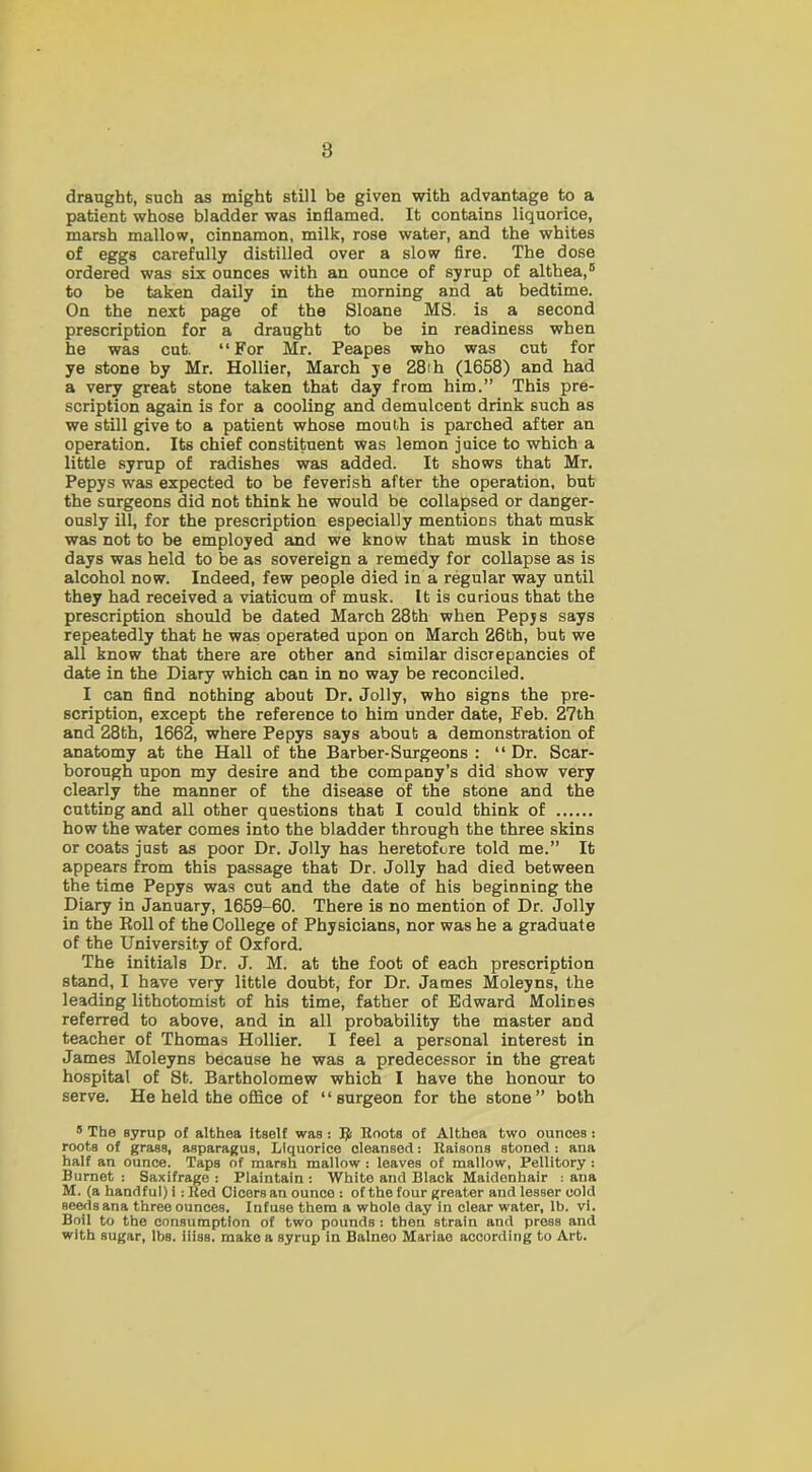 draught, such as might still be given with advantage to a patient whose bladder was inflamed. It contains liquorice, marsh mallow, cinnamon, milk, rose water, and the whites of eggs carefully distilled over a slow fire. The dose ordered was six ounces with an ounce of syrup of althea,5 to be taken daily in the morning and at bedtime. On the next page of the Sloane MS. is a second prescription for a draught to be in readiness when he was cut. “For Mr. Peapes who was cut for ye stone by Mr. Hollier, March ye 28ih (1658) and had a very great stone taken that day from him.” This pre- scription again is for a cooling and demulcent drink such as we still give to a patient whose mouth is parched after an operation. Its chief constituent was lemon juice to which a little syrup of radishes was added. It shows that Mr. Pepys was expected to be feverish after the operation, but the surgeons did not think he would be collapsed or danger- ously ill, for the prescription especially mentions that musk was not to be employed and we know that musk in those days was held to be as sovereign a remedy for collapse as is alcohol now. Indeed, few people died in a regular way until they had received a viaticum of musk. It is curious that the prescription should be dated March 28th when Pepjs says repeatedly that he was operated upon on March 26th, but we all know that there are other and similar discrepancies of date in the Diary which can in no way be reconciled. I can find nothing about Dr. Jolly, who signs the pre- scription, except the reference to him under date, Feb. 27th and 28th, 1662, where Pepys says about a demonstration of anatomy at the Hall of the Barber-Surgeons : “ Dr. Scar- borough upon my desire and the company’s did show very clearly the manner of the disease of the stone and the cutting and all other questions that I could think of how the water comes into the bladder through the three skins or coats just as poor Dr. Jolly has heretofore told me.” It appears from this passage that Dr. Jolly had died between the time Pepys was cut and the date of his beginning the Diary in January, 1659-60. There is no mention of Dr. Jolly in the Roll of the College of Physicians, nor was he a graduate of the University of Oxford. The initials Dr. J. M. at the foot of each prescription stand, I have very little doubt, for Dr. James Moleyns, the leading lithotomist of his time, father of Edward Molines referred to above, and in all probability the master and teacher of Thomas Hollier. I feel a personal interest in James Moleyns because he was a predecessor in the great hospital of St. Bartholomew which I have the honour to serve. He held the office of “surgeon for the stone” both 5 The Byrup of althea itself waa : Ifi Roots of Althea two ounces : roots of grass, asparagus, Liquorice cleansed: Raisons stoned: ana half an ounce. Taps of marsh mallow : leaves of mallow, Pellitory: Burnet : Saxifrage : Plaintain : White and Black Maidenhair : ana M. (a handful) i: Red Oicersan ounce : of the four greater and lesser cold seeds ana three ounces. Infuse them a whole day in clear water, lb. vi. Boil to the consumption of two pounds : then strain and press and with sugar, lbs. iiiss. make a syrup in Balneo Mariae according to Art.