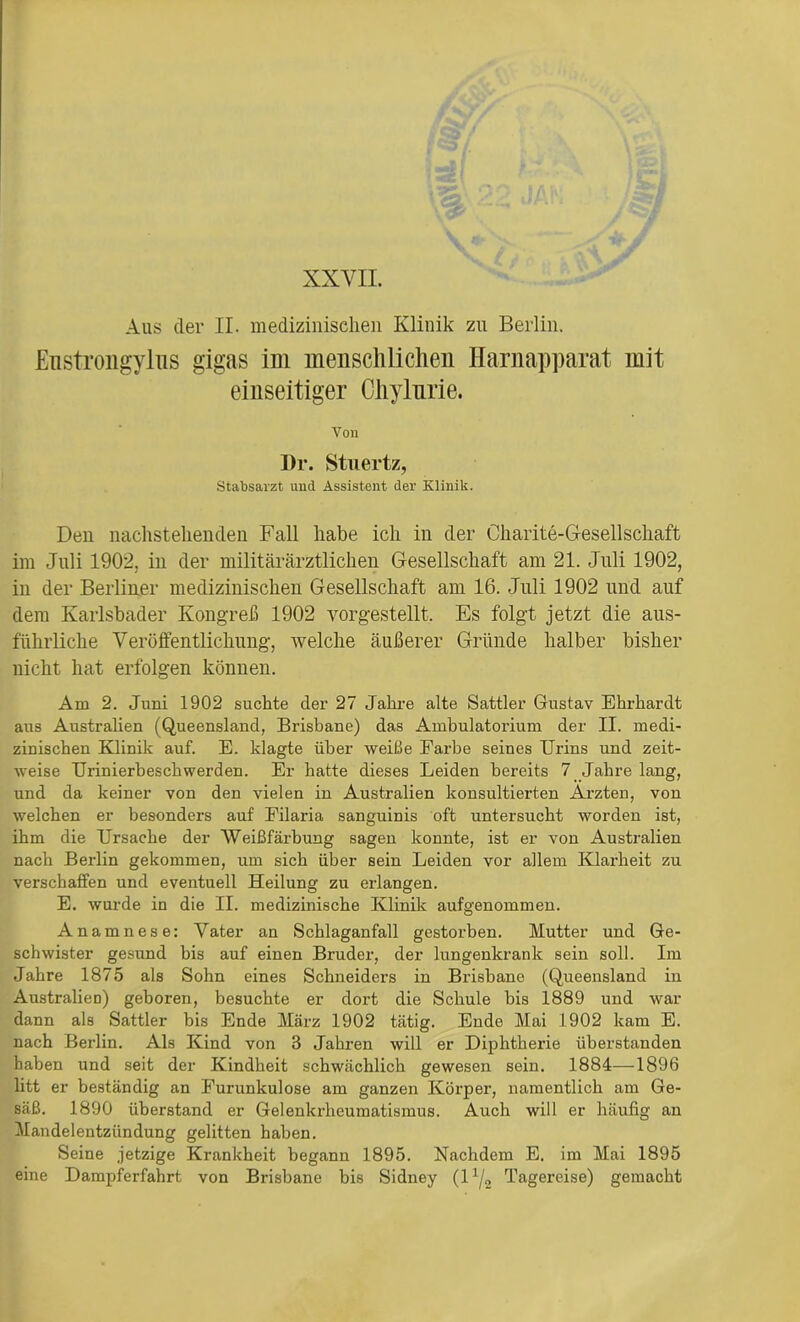 XXVII. Aus der II. medizinischen Klinik zu Berlin. Enstrongylus gigas im menschlichen Harnapparat mit einseitiger Chylnrie. Von Dr. Stuertz, Stabsarzt und Assistent der Klinik. Den nachstehenden Fall habe ich in der Charite-Gesellschaft im Juli 1902, in der militärärztlichen Gesellschaft am 21. Juli 1902, in der Berliner medizinischen Gesellschaft am 16. Juli 1902 und auf dem Karlsbader Kongreß 1902 vorgestellt. Es folgt jetzt die aus- führliche Veröffentlichung, welche äußerer Gründe halber bisher nicht hat erfolgen können. Am 2. Juni 1902 suchte der 27 Jahre alte Sattler Gustav Ehrhardt aus Australien (Queensland, Brisbane) das Ambulatorium der II. medi- zinischen Klinik auf. E. klagte über weiße Earbe seines Urins und zeit- weise Urinierbeschwerden. Er hatte dieses Leiden bereits 7 Jahre lang, und da keiner von den vielen in Australien konsultierten Ärzten, von welchen er besonders auf Filaria sanguinis oft untersucht worden ist, ihm die Ursache der Weißfärbung sagen konnte, ist er von Australien nach Berlin gekommen, um sich über sein Leiden vor allem Klarheit zu verschaffen und eventuell Heilung zu erlangen. E. wurde in die II. medizinische Klinik aufgenommen. Anamnese: Vater an Schlaganfall gestorben. Hutter und Ge- schwister gesund bis auf einen Bruder, der lungenkrank sein soll. Im Jahre 1875 als Sohn eines Schneiders in Brisbane (Queensland in Australien) geboren, besuchte er dort die Schule bis 1889 und war dann als Sattler bis Ende März 1902 tätig. Ende Mai 1902 kam E. nach Berlin. Als Kind von 3 Jahren will er Diphtherie überstanden haben und seit der Kindheit schwächlich gewesen sein. 1884—1896 litt er beständig an Furunkulose am ganzen Körper, namentlich am Ge- säß. 1890 überstand er Gelenkrheumatismus. Auch will er häufig an Mandelentzündung gelitten haben. Seine jetzige Krankheit begann 1895. Nachdem E. im Mai 1895 eine Dampferfahrt von Brisbane bis Sidney (lx/2 Tagereise) gemacht