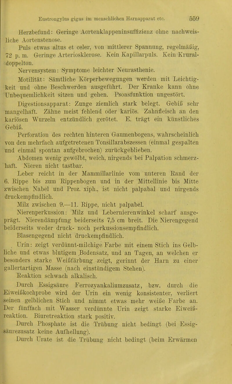 Herzbefund: Geringe Aortenklappeninsufflzienz olme nachweis- liche Aortenstenose. Puls etwas altus et celer, von mittlerer Spannung, regelmäßig, 72 p. m. Geringe Arteriosklerose. Kein Kapillarpuls. Kein Krural- doppelton. Nervensystem: Symptome leichter Neurasthenie. Motilität: Sämtliche Körperbewegungen werden mit Leichtig- keit und ohne Beschwerden ausgeführt. Der Kranke kann ohne Unbequemlichkeit sitzen und gehen. Psoasfunktion ungestört. Digestionsapparat: Zunge ziemlich stark belegt. Gebiß sehr mangelhaft. Zähne meist fehlend oder kariös. Zahnfleisch an den kariösen Wurzeln entzündlich gerötet. E. trägt ein künstliches Gebiß. Perforation des rechten hinteren Gaumenbogeiis, wahrscheinlich von den mehrfach aufgetretenen Tonsillarabszessen (einmal gespalten und einmal spontan aufgebrochen) zurückgeblieben. Abdomen wenig gewölbt, weich, nirgends bei Palpation schmerz- haft. Nieren nicht tastbar. Leber reicht in der Mammillarlinie vom unteren Rand der 6. Rippe bis zum Rippenbogen und in der Mittellinie bis Mitte zwischen Nabel und Proz. xiph., ist nicht palpabal und nirgends druckempfindlich. Milz zwischen 9.—11. Rippe, nicht palpabel. Nierenperkussion: Milz und Lebernierenwinkel scharf ausge- prägt. Nierendämpfung beiderseits 7,5 cm breit. Die Nierengegend beiderseits weder druck- noch perkussionsempfindlich. Blasengegend nicht druckempfindlich. Urin: zeigt verdünnt-milchige Farbe mit einem Stich ins Gelb- liche und etwas blutigem Bodensatz, und an Tagen, an welchen er besonders starke Weißfärbung zeigt, gerinnt der Harn zu einer gallertartigen Masse (nach einstündigem Stehen). Reaktion schwach alkalisch. Durch Essigsäure Ferrozyankaliumzusatz, bzw. durch die Eiweißkochprobe wird der Urin ein wenig konsistenter, verliert seinen gelblichen Stich und nimmt etwas mehr weiße Farbe an. Der fünffach mit Wasser verdünnte Urin zeigt starke Eiweiß- reaktion. Biuretreaktion stark positiv. Durch Phosphate ist die Trübung nicht bedingt (bei Essig- säurezusatz keine Aufhellung). Durch Grate ist die Trübung nicht bedingt (beim Erwärmen