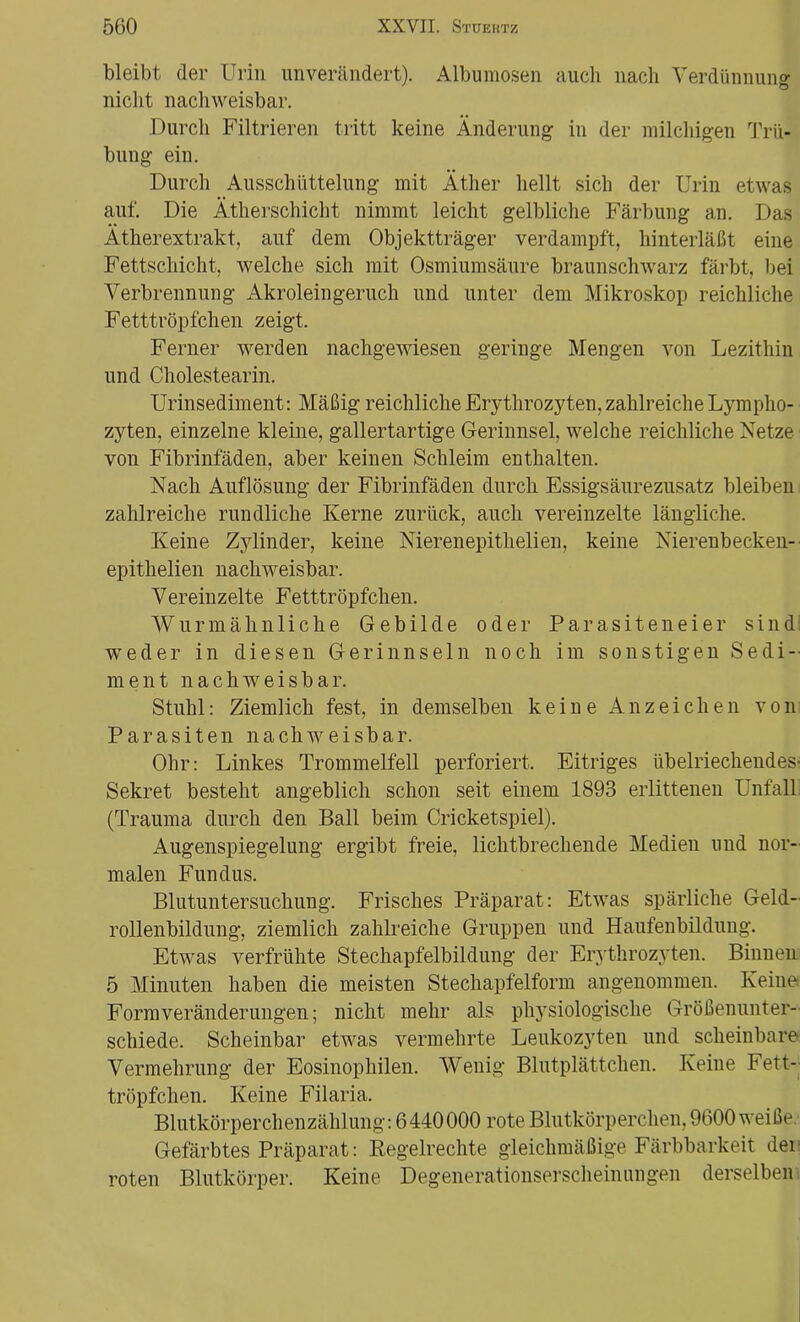bleibt der Urin unverändert). Albumosen auch nach Verdünnung nicht nachweisbar. Durch Filtrieren tritt keine Änderung in der milchigen Trü- bung ein. Durch Ausschüttelung mit Äther hellt sich der Urin etwas auf. Die Ätherschicht nimmt leicht gelbliche Färbung an. Das Ätherextrakt, auf dem Objektträger verdampft, hinterläßt eine Fettschicht, welche sich mit Osmiumsäure braunschwarz färbt, bei Verbrennung Akroleingeruch und unter dem Mikroskop reichliche Fetttröpfchen zeigt. Ferner werden nachgewiesen geringe Mengen von Lezithin und Cholestearin. Urinsediment: Mäßig reichliche Erythrozyten, zahlreiche Lympho- zyten, einzelne kleine, gallertartige Gerinnsel, welche reichliche Netze von Fibrinfäden, aber keinen Schleim enthalten. Nach Auflösung der Fibrinfäden durch Essigsäurezusatz bleiben zahlreiche rundliche Kerne zurück, auch vereinzelte längliche. Keine Zylinder, keine Nierenepithelien, keine Nierenbecken-■ epithelien nachweisbar. Vereinzelte Fetttröpfchen. Wurmähnliche Gebilde oder Parasiteneier sind weder in diesen Gerinnseln noch im sonstigen Sedi- ment nachweisbar. Stuhl: Ziemlich fest, in demselben keine Anzeichen von Parasiten nachweisbar. Ohr: Linkes Trommelfell perforiert. Eitriges übelriechendes- Sekret besteht angeblich schon seit einem 1893 erlittenen Unfall (Trauma durch den Ball beim Cricketspiel). Augenspiegelung ergibt freie, lichtbrechende Medien und nor- malen Fundus. Blutuntersuchung. Frisches Präparat: Etwas spärliche Geld- rollenbildung, ziemlich zahlreiche Gruppen und Haufenbildung. Etwas verfrühte Stechapfelbildung der Erythrozyten. Binnen 5 Minuten haben die meisten Stechapfelform angenommen. Keine Form Veränderungen; nicht mehr als physiologische Größenunter- schiede. Scheinbar etwas vermehrte Leukozyten und scheinbare Vermehrung der Eosinophilen. Wenig Blutplättchen. Keine Fett- tröpfchen. Keine Filaria. Blutkörperchenzählung: 6440000 rote Blutkörperchen, 9600 weiße. Gefärbtes Präparat: Regelrechte gleichmäßige Färbbarkeit der roten Blutkörper. Keine Degenerationserscheinungen derselben