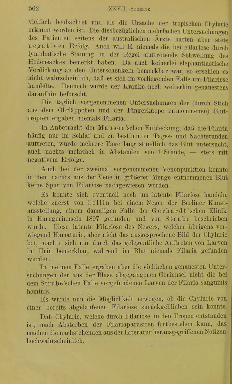 vielfach beobachtet und als die Ursache der tropischen Chylurie erkannt worden ist. Die diesbezüglichen mehrfachen Untersuchungen des Patienten seitens der australischen Ärzte hatten aber stets negativen Erfolg. Auch will E. niemals die bei Filariose durch lymphatische Stauung in der Regel auftretende Schwellung des Hodensackes bemerkt haben. Da auch keinerlei elephantiastische Verdickung an den Unterschenkeln bemerkbar war, so erschien es nicht wahrscheinlich, daß es sich im vorliegenden Falle um Filariose handelte. Dennoch wurde der Kranke noch weiterhin genauestens daraufhin beforscht. Die täglich vorgenommenen Untersuchungen der (durch Stich aus dem Ohrläppchen und der Fingerkuppe entnommenen) Blut- tropfen ergaben niemals Filaria. In Anbetracht der Mauson’schen Entdeckung, daß die Filaria häufig nur im Schlaf und zu bestimmten Tages- und Nachtstunden auftreten, wurde mehrere Tage lang stündlich das Blut untersucht, auch nachts mehrfach in Abständen von 1 Stunde, — stets mit negativem Erfolge. Auch bei der zweimal vorgenommenen Venenpunktion konnte in dem nachts aus der Vene in größerer Menge entnommenen Blut keine Spur von Filariose nachgewiesen worden. Es konnte sich eventuell noch um latente Filariose handeln, welche zuerst von Co 11 in bei einem Neger der Berliner Kunst- ausstellung, einem damaligen Falle der Ger har dt’sehen Klinik in Harngerinnseln 1897 gefunden und von Strübe beschrieben wurde. Diese latente Filariose des Negers, welcher übrigens vor- wiegend Hämaturie, aber nicht das ausgesprochene Bild der Chylurie bot, machte sich nur durch das gelegentliche Auftreten von Larven im Urin bemerkbar, während im Blut niemals Filaria gefunden wurden. In meinem Falle ergaben aber die vielfachen genauesten Unter- suchungen der aus der Blase abgegangenen Gerinnsel nicht die bei dem Strube’schen Falle Vorgefundenen Larven der Filaria sanguinis hominis. Es wurde nun die Möglichkeit erwogen, ob die Chylurie von einer bereits abgelaufenen Filariose zurückgeblieben sein konnte. Daß Chylurie, welche durch Filariose in den Tropen entstanden ist, nach Absterben der Filariaparasiten fortbestehen kann, das machen die nachstehenden aus der Literatur herausgegriffenen Notizen hochwahrscheinlich.