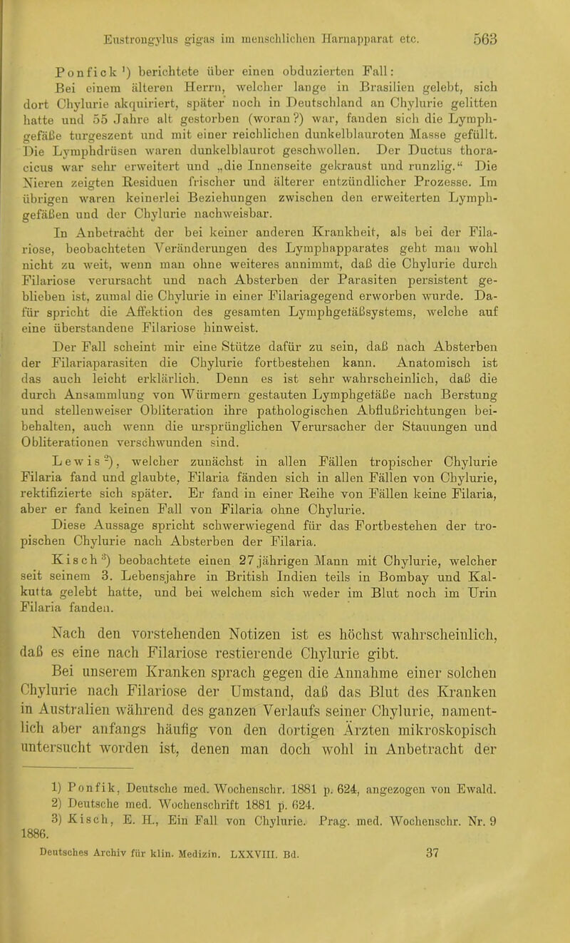 Ponfick1) berichtete über einen obduzierten Pall: Bei einem älteren Herrn, welcher lange in Brasilien gelebt, sich dort Chylurie akquiriert, später noch in Deutschland an Chylurie gelitten hatte und 55 Jahre alt gestorben (woran?) war, fanden sich die Lymph- gefäße turgeszent und mit einer reichlichen dunkelblauroten Masse gefüllt. Die Lymphdriisen waren dunkelblaurot geschwollen. Der Ductus thora- cicus war sehr erweitert und „die Innenseite gekraust und runzlig.“ Die Nieren zeigten Residuen frischer und älterer entzündlicher Prozesse. Im übrigen waren keinerlei Beziehungen zwischen den erweiterten Lymph- gefäßen und der Chylurie nachweisbar. In Anbetracht der bei keiner anderen Krankbeit, als bei der Fila- riose, beobachteten Veränderungen des Lymphapparates geht man wohl nicht zu weit, wenn man ohne weiteres annimmt, daß die Chylurie durch Filariose verursacht und nach Absterben der Parasiten persistent ge- blieben ist, zumal die Chylurie in einer Filariagegend erworben wurde. Da- für spricht die Affektion des gesamten Lymphgetäßsystems, welche auf eine überstandene Filariose hinweist. Der Fall scheint mir eine Stütze dafür zu sein, daß nach Absterben der Filariaparasiten die Chylurie fortbestehen kann. Anatomisch ist das auch leicht erklärlich. Denn es ist sehr wahrscheinlich, daß die durch Ansammlung von Würmern gestauten Lymphgefäße nach Berstung und stellenweiser Obliteration ihre pathologischen Abflußrichtungen bei- behalten, auch wenn die ursprünglichen Verursacher der Stauungen und Obliterationen verschwunden sind. Lewis'2), welcher zunächst in allen Fällen tropischer Chylurie Filaria fand und glaubte, Filaria fänden sich in allen Fällen von Chylurie, rektifizierte sich später. Er fand in einer Reihe von Fällen keine Filaria, aber er fand keinen Fall von Filaria ohne Chylurie. Diese Aussage spricht schwerwiegend für das Fortbestehen der tro- pischen Chylurie nach Absterben der Filaria. Kisch 3) beobachtete einen 27 jährigen Mann mit Chylurie, welcher seit seinem 3. Lebensjahre in British Indien teils in Bombay und Kal- kutta gelebt hatte, und bei welchem sich weder im Blut noch im Urin Filaria fanden. Nach den vorstehenden Notizen ist es höchst wahrscheinlich, daß es eine nach Filariose restierende Chylurie gibt. Bei unserem Kranken sprach gegen die Annahme einer solchen Chylurie nach Filariose der Umstand, daß das Blut des Kranken in Australien während des ganzen Verlaufs seiner Chylurie, nament- lich aber anfangs häufig von den dortigen Ärzten mikroskopisch untersucht worden ist, denen man doch wohl in Anbetracht der 1) Ponfik, Deutsche med. Wochenschr. 1.881 p. 624, angezogen von Ewald. 2) Deutsche med. Wochenschrift 1881 p. 624. 3) Kisch, E. H., Ein Fall von Chylurie. Prag. med. Wochenschr. Nr. 9 1886. Deutsches Archiv für klin. Medizin. LXXVIII. Bd. 37