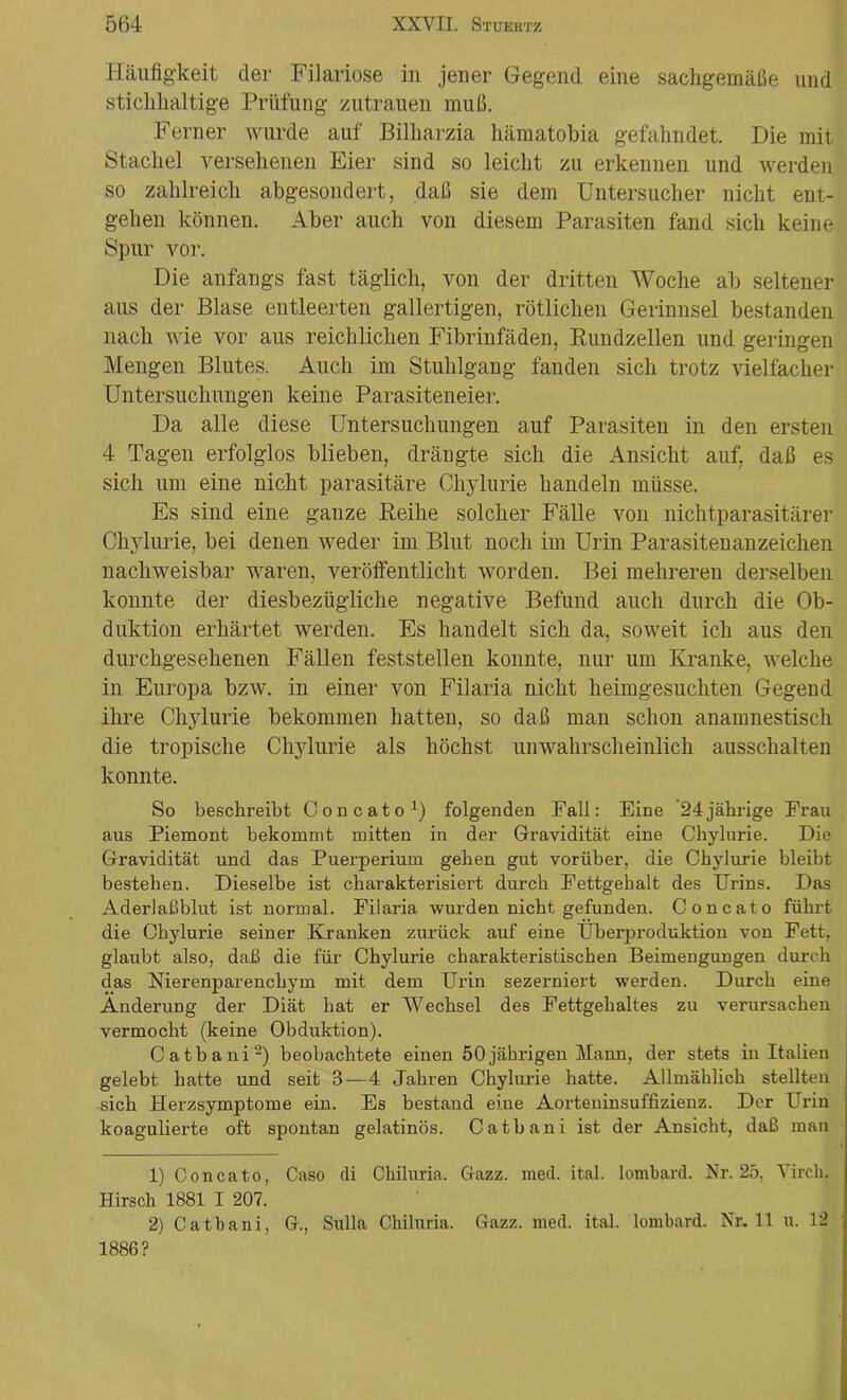 Häufigkeit der Filariose in jener Gegend eine sachgemäße und stichhaltige Prüfung Zutrauen muß. Ferner wurde auf Bilharzia hämatobia gefahndet. Die mit Stachel versehenen Eier sind so leicht zu erkennen und werden so zahlreich abgesondert, daß sie dem Untersucher nicht ent- gehen können. Aber auch von diesem Parasiten fand sich keine Spur vor. Die anfangs fast täglich, von der dritten Woche ab seltener aus der Blase entleerten gallertigen, rötlichen Gerinnsel bestanden nach wie vor aus reichlichen Fibrinfäden, Rundzellen und geringen Mengen Blutes. Auch im Stuhlgang fanden sich trotz vielfacher Untersuchungen keine Parasiteneier. Da alle diese Untersuchungen auf Parasiten in den ersten 4 Tagen erfolglos blieben, drängte sich die Ansicht auf, daß es sich um eine nicht parasitäre Chylurie handeln müsse. Es sind eine ganze Reihe solcher Fälle von nichtparasitärer Chylurie, bei denen weder im Blut noch im Urin Parasitenanzeichen nachweisbar waren, veröffentlicht worden. Bei mehreren derselben konnte der diesbezügliche negative Befund auch durch die Ob- duktion erhärtet werden. Es handelt sich da, soweit ich aus den durchgesehenen Fällen feststellen konnte, nur um Kranke, welche in Europa bzw. in einer von Filaria nicht heimgesuchten Gegend ihre Chylurie bekommen hatten, so daß man schon anamnestisch die tropische Chylurie als höchst unwahrscheinlich ausschalten konnte. So beschreibt Concato1) folgenden Fall: Eine 24jährige Frau aus Piemont bekommt mitten in der Gravidität eine Chylurie. Die Gravidität und das Puerperium gehen gut vorüber, die Chylurie bleibt bestehen. Dieselbe ist charakterisiert durch Fettgehalt des Urins. Das Aderlaßblut ist normal. Filaria wurden nicht gefunden. Concato fülmt die Chylurie seiner Kranken zurück auf eine Überproduktion von Fett, glaubt also, daß die für Chylurie charakteristischen Beimengungen durch das Nierenparenchym mit dem Urin sezerniert werden. Durch eine Änderung der Diät hat er Wechsel des Fettgehaltes zu verursachen vermocht (keine Obduktion). Catbani2) beobachtete einen 50jährigen Mann, der stets in Italien gelebt hatte und seit 3—4 Jahren Chylurie hatte. Allmählich stellten sich Herzsymptome ein. Es bestand eine Aorteninsuffizienz. Der Urin koagulierte oft spontan gelatinös. Catbani ist der Ansicht, daß man 1) Concato, Caso di Chiluria. Gazz. med. ital. lombard. Nr. 25. Virch. Hirsch 1881 I 207. 2) Catbani, G., Sulla Chiluria. Gazz. med. ital. lombard. Nr. 11 u. 12 1886?