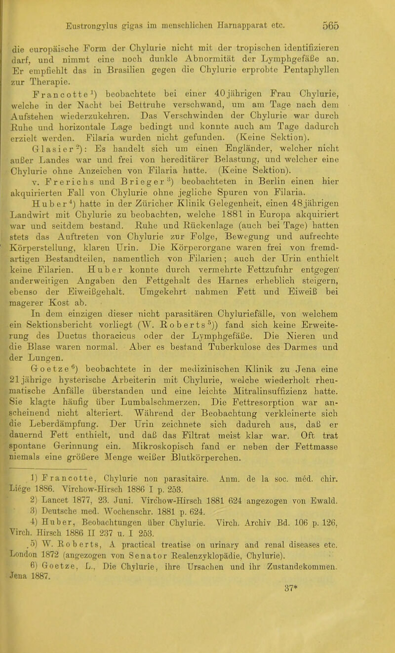 die europäische Form der Chylurie nicht mit der tropischen identifizieren darf, und nimmt eine noch dunkle Abnormität der Lymphgefäße an. Er empfiehlt das in Brasilien gegen die Chylurie erprobte Pentaphyllen zur Therapie. Francotte1) beobachtete bei einer 40 jährigen Frau Chylurie, welche in der Nacht bei Bettruhe verschwand, um am Tage nach dem Aufstehen wiederzukehren. Das Verschwinden der Chylurie war durch Buhe und horizontale Lage bedingt und konnte auch am Tage dadurch erzielt werden. Filaria wurden nicht gefunden. (Keine Sektion). Glasier'2 3): Es handelt sich um einen Engländer, welcher nicht außer Landes war und frei von hereditärer Belastung, und welcher eine Chylurie ohne Anzeichen von Filaria hatte. (Keine Sektion). v. Frerichs und Brieger8) beobachteten in Berlin einen hier akquirierten Fall von Chylurie ohne jegliche Spuren von Filaria. Huber4) hatte in der Züricher Klinik Gelegenheit, einen 48jährigen Landwirt mit Chylurie zu beobachten, welche 1881 in Europa akquiriert war und seitdem bestand. Buhe und Bückenlage (auch bei Tage) hatten stets das Auftreten von Chylurie zur Folge, Bewegung und aufrechte Körperstellung, klaren Urin. Die Körperorgane waren frei von fremd- artigen Bestandteilen, namentlich von Filarien; auch der Urin enthielt keine Filarien. Huber konnte durch vermehrte Fettzufuhr entgegen' anderweitigen Angaben den Fettgehalt des Harnes erheblich steigern, ebenso der Eiweißgehalt. Umgekehrt nahmen Fett und Eiweiß bei magerer Kost ab. In dem einzigen dieser nicht parasitären Chyluriefälle, von welchem ein Sektionsbericht vorliegt (W. B o b e r t s 5)) fand sich keine Erweite- rung des Ductus thoracicus oder der Lymphgefäße. Die Nieren und die Blase waren normal. Aber es bestand Tuberkulose des Darmes und der Lungen. Goetze6 *) beobachtete in der medizinischen Klinik zu Jena eine 21jährige hysterische Arbeiterin mit Chylurie, welche wiederholt rheu- matische Anfälle überstanden und eine leichte Mitralinsuffizienz hatte. Sie klagte häufig über Lumbalschmerzen. Die Fettresorption war an- scheinend nicht alteriert. Während der Beobachtung verkleinerte sich die Leherdämpfung. Der Urin zeichnete sich dadurch aus, daß er dauernd Fett enthielt, und daß das Filtrat meist klar war. Oft trat spontane Gerinnung ein. Mikroskopisch fand er neben der Fettmasse niemals eine größere Menge weißer Blutkörperchen. 1) Francotte, Chylurie non parasitaire. Anm. de la soc. med. cliir. Liege 1886. Yirchow-Hirsch 1886 I p. 258. 2) Lancet 1877, 23. Juni. Yirchow-Hirsch 1881 624 angezogen von Ewald. 3) Deutsche med. Wochenschr. 1881 p. 624. 4) Huber, Beobachtungen über Chylurie. Vircli. Archiv Bd. 106 p. 126, Virch. Hirsch 1886 II 237 u. I 253. . 5) W. B o b e r t s, A practical treatise on urinary and renal diseases etc. London 1872 (angezogen von Senator Realenzyklopädie, Chylurie). 6) Goetze, L.. Die Chylurie, ihre Ursachen und ihr Zustandekommen. Jena 1887. 37*