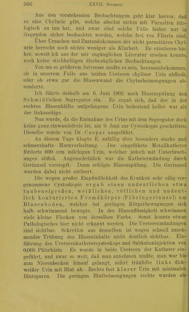 Aus den vorstehenden Beobachtungen geht klar hervor, daß es eine Chylurie gibt, welche absolut nichts mit Parasiten ätio- logisch zu tun hat, und zwar sind solche Fälle bisher nur in Gegenden sicher beobachtet worden, welche frei von Filaria sind. Über Ursachen und Zustandekommen der nicht parasitären Chyl- urie herrscht noch nichts weniger als Klarheit. Es existieren bis- her, soweit ich aus der mir zugänglichen Literatur ersehen konnte, noch keine stichhaltigen diesbezüglichen Beobachtungen. Von um so größerem Interesse mußte es sein, herauszubekommen, ob in unserem Falle aus beiden Ureteren chylöser Urin abfließt, oder ob etwa gar die Blasenwand die Chylusbeimengungen ab- sonderte. Ich führte deshalb am 6. Juni 1902 nach Blasenspülung den S ch m i d t’schen Segregator ein. Es ergab sich, daß der in der rechten Blasenhälfte aufgefangene Urin bedeutend heller war als der linksseitige. Nun wurde, da die Entnahme des Urins mit dem Segregator doch keine ganz einwandsfreie ist, am 9. Juni zur Cystoskopie geschritten. Dieselbe wurde von Dr. Caspar ausgeführt. An diesem Tage klagte E. zufällig über besonders starke und schmerzhafte Harnverhaltung. Der eingeführte Metallkatheter förderte 600 ccm milchigen Urin, welcher jedoch mit Unterbrech- ungen abfloß. Augenscheinlich war die Kathetermündung durch Gerinnsel verstopft. Dann erfolgte Blasenspülung. Die Gerinnsel wurden dabei nicht entleert. Die wegen großer Empfindlichkeit des Kranken sehr eilig vor- genommene Cystoskopie ergab einen undeutlichen etwa taubeneigroßen, weißlichen, rötlichen und undeut- lich konturierten Fremdkörper (Fi bringerinns e 1) am Blasenboden, welcher bei geringen Körperbewegungen sich halb schwimmend bewegte. In der Blasenflüssigkeit schwimmen viele kleine Flocken von derselben Farbe. Sonst konnte etwas Pathologisches hier nicht erkannt werden. Die Ureterenmündungen sind sichtbar. Sekretion aus denselben ist wegen schnell zuneh- mender Trübung des Blaseninhalts nicht deutlich sichtbar. Ein- führung des Ureterenkathetercystoskops und Subkutaninjektion von 0,005 Phlorhizin. Es wurde in beide Ureteren der Katheter ein- geführt, und zwar so weit, daß man annehmen mußte, man war bis ? zum Nierenbecken hinauf gelangt, sofort träufelte links dick- weißer Urin mit Blut ab. Rechts fast klarer Urin mit minimalen Blutspuren. Die geringen Blutbeimengungen rechts wurden als