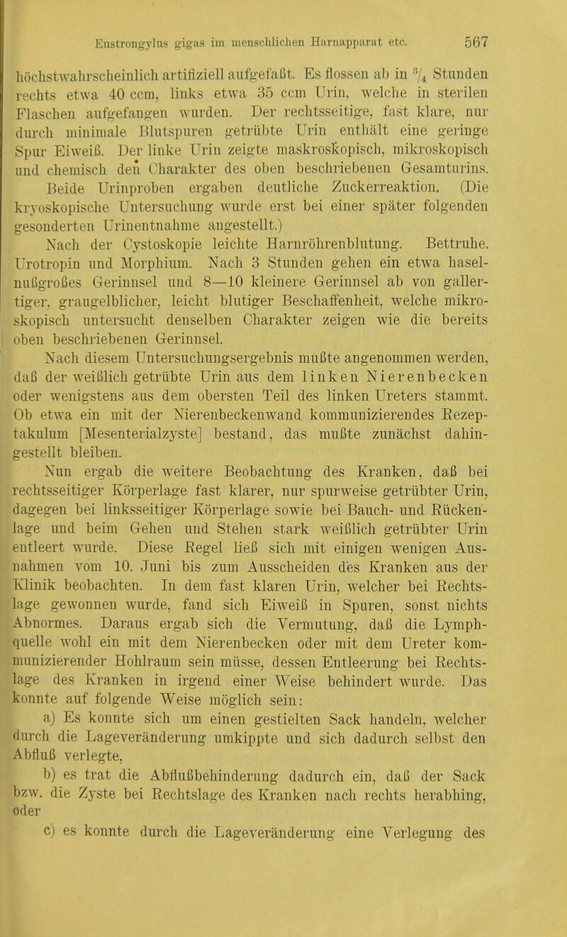 höchstwahrscheinlich artifiziell aufgefaßt. Es flössen ab in % Stunden rechts etwa 40 ccm. links etwa 35 ccm Urin, welche in sterilen Flaschen aufgefangen wurden. Der rechtsseitige, fast klare, nur durch minimale Blutspuren getrübte Urin enthält eine geringe Spur Eiweiß. Der linke Urin zeigte maskroskopisch, mikroskopisch und chemisch den Charakter des oben beschriebenen Gesamturins. Beide Urinproben ergaben deutliche Zuckerreaktion. (Die kryoskopische Untersuchung wurde erst bei einer später folgenden gesonderten Urinentnahme angestellt.) Nach der Cystoskopie leichte Harnröhrenblutung. Bettruhe. Urotropin und Morphium. Nach 3 Stunden gehen ein etwa hasel- nußgroßes Gerinnsel und 8—10 kleinere Gerinnsel ab von galler- tiger. graugelblicher, leicht blutiger Beschaffenheit, welche mikro- skopisch untersucht denselben Charakter zeigen wie die bereits oben beschriebenen Gerinnsel. Nach diesem Untersuchungsergebnis mußte angenommen werden, daß der weißlich getrübte Urin aus dem linken Nierenbecken oder wenigstens aus dem obersten Teil des linken Ureters stammt. Ob etwa ein mit der Nierenbeckenwand kommunizierendes Rezep- takulum [Mesenterialzyste] bestand, das mußte zunächst dahin- gestellt bleiben. Nun ergab die weitere Beobachtung des Kranken, daß bei rechtsseitiger Körperlage fast klarer, nur spurweise getrübter Urin, dagegen bei linksseitiger Körperlage sowie bei Bauch- und Rücken- lage und beim Gehen und Stehen stark weißlich getrübter Urin entleert wurde. Diese Regel ließ sich mit einigen wenigen Aus- nahmen vom 10. Juni bis zum Ausscheiden des Kranken aus der Klinik beobachten. In dem fast klaren Urin, welcher bei Rechts- lage gewonnen wurde, fand sich Eiweiß in Spuren, sonst nichts Abnormes. Daraus ergab sich die Vermutung, daß die Lymph- quelle wohl ein mit dem Nierenbecken oder mit dem Ureter kom- munizierender Hohlraum sein müsse, dessen Entleerung bei Rechts- lage des Kranken in irgend einer Weise behindert wurde. Das konnte auf folgende Weise möglich sein: a) Es konnte sich um einen gestielten Sack handeln, welcher durch die Lageveränderung umkippte und sich dadurch selbst den Abfluß verlegte, b) es trat die Abflußbehinderung dadurch ein, daß der Sack bzw. die Zyste bei Rechtslage des Kranken nach rechts herabhing, oder c) es konnte durch die Lageveränderung eine Verlegung des