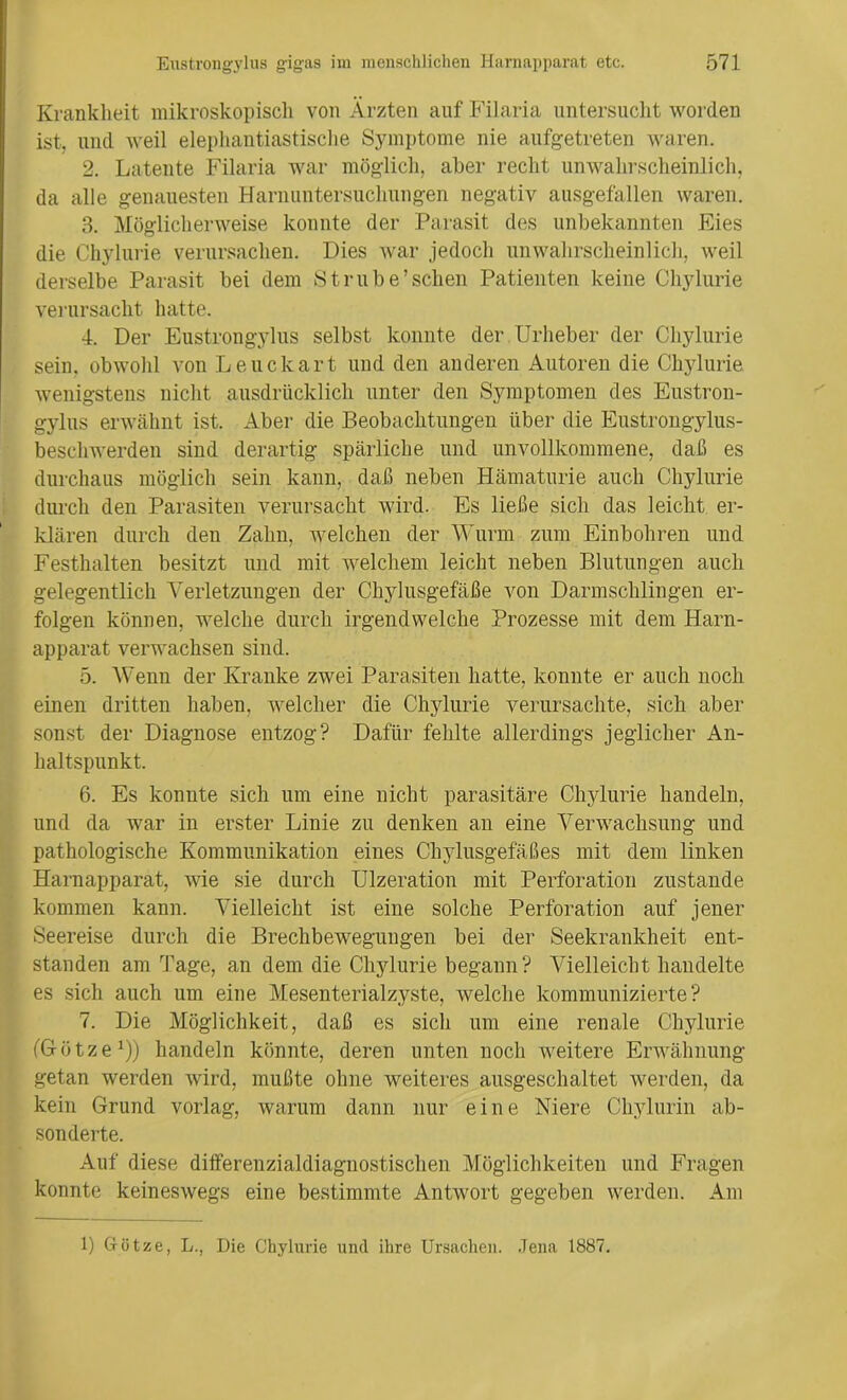 Krankheit mikroskopisch von Ärzten auf Filaria untersucht worden ist, und weil elephantiastische Symptome nie aufgetreten waren. 2. Latente Filaria war möglich, aber recht unwahrscheinlich, da alle genauesten Harnuntersuchungen negativ ausgefallen waren. 3. Möglicherweise konnte der Parasit des unbekannten Eies die Chylurie verursachen. Dies war jedoch unwahrscheinlich, weil derselbe Parasit bei dem Strübe’sehen Patienten keine Chylurie verursacht hatte. 4. Der Eustrongylus selbst konnte der Urheber der Chylurie sein, obwohl von Leuckart und den anderen Autoren die Chylurie wenigstens nicht ausdrücklich unter den Symptomen des Eustron- gylus erwähnt ist. Aber die Beobachtungen über die Eustrongylus- beschwerden sind derartig spärliche und unvollkommene, daß es durchaus möglich sein kann, daß neben Hämaturie auch Chylurie durch den Parasiten verursacht wird. Es ließe sich das leicht er- klären durch den Zahn, welchen der Wurm zum Einbohren und Festhalten besitzt und mit welchem leicht neben Blutungen auch gelegentlich Verletzungen der Chylusgefäße von Darmschlingen er- folgen können, welche durch irgendwelche Prozesse mit dem Harn- apparat verwachsen sind. 5. Wenn der Kranke zwei Parasiten hatte, konnte er auch noch einen dritten haben, welcher die Chylurie verursachte, sich aber sonst der Diagnose entzog? Dafür fehlte allerdings jeglicher An- haltspunkt. 6. Es konnte sich um eine nicht parasitäre Chylurie handeln, und da war in erster Linie zu denken an eine Verwachsung und pathologische Kommunikation eines Chylusgefäßes mit dem linken Harnapparat, wie sie durch Ulzeration mit Perforation zustande kommen kann. Vielleicht ist eine solche Perforation auf jener Seereise durch die Brechbewegungen bei der Seekrankheit ent- standen am Tage, an dem die Chylurie begann? Vielleicht handelte es sich auch um eine Mesenterialzyste, welche kommunizierte? 7. Die Möglichkeit, daß es sich um eine renale Chylurie (Götze1)) handeln könnte, deren unten noch weitere Erwähnung getan werden wird, mußte ohne weiteres ausgeschaltet werden, da kein Grund vorlag, warum dann nur eine Niere Chylurin ab- sonderte. Auf diese differenzialdiagnostisclien Möglichkeiten und Fragen konnte keineswegs eine bestimmte Antwort gegeben werden. Am 1) Götze, L., Die Chylurie und ihre Ursachen. Jena 1887.