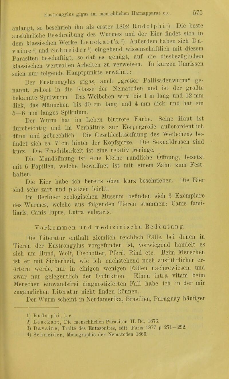 anlangt, so beschrieb ihn als erster 1802 Rudolphi.1 2) Die beste ausführliche Beschreibung cles Wurmes und der Eier findet sich in dem klassischen Werke Leuckart’s. *) Außerdem haben sich Da- v a i n e3) und Schneider4) eingehend wissenschaftlich mit diesem Parasiten beschäftigt, so daß es genügt, auf die diesbezüglichen klassischen wertvollen Arbeiten zu verweisen. In kurzen Umrissen seien nur folgende Hauptpunkte erwähnt: Der Eustrongylus gigas, auch „großer Pallisadenwurm“ ge- nannt, gehört in die Klasse der Nematoden und ist der größte bekannte Spulwurm. Das Weibchen wird bis 1 m lang und 12 mm dick, das Männchen bis 40 cm lang und 4 mm dick und hat ein 5—6 mm langes Spikulum. Der Wurm hat im Leben blutrote Farbe. Seine Haut ist durchsichtig und im Verhältnis zur Körpergröße außerordentlich dünn und gebrechlich. Die Geschlechtsöffnung des Weibchens be- findet sich ca. 7 cm hinter der Kopfspitze. Die Sexualdrüsen sind kurz. Die Fruchtbarkeit ist eine relativ geringe. Die Mundöffnung ist eine kleine rundliche Öffnung, besetzt mit 6 Papillen, welche bewaffnet ist mit einem Zahn zum Fest- halten. Die Eier habe ich bereits oben kurz beschrieben. Die Eier sind sehr zart und platzen leicht. Im Berliner zoologischen Museum befinden sich 3 Exemplare des Wurmes, welche aus folgenden Tieren stammen: Canis fami- liaris, Canis lupus, Lutra vulgaris. Vorkommen und medizinische Bedeut u n g. Die Literatur enthält ziemlich reichlich Fälle, bei denen in Tieren der Eustrongylus vorgefunden ist, vorwiegend handelt es sich um Hund, Wolf, Fischotter, Pferd, Rind etc. Beim Menschen ist er mit Sicherheit, wie ich nachstehend noch ausführlicher er- örtern werde, nur in einigen wenigen Fällen nachgewiesen, und zwar nur gelegentlich der Obduktion. Einen intra vitam beim Menschen einwandsfrei diagnostizierten Fall habe ich in der mir zugänglichen Literatur nicht finden können. Der Wurm scheint in Nordamerika, Brasilien, Paraguay häufiger 1) Rudolphi, 1. c. 2) Leuckart, Die menschlichen Parasiten II. Bd. 1876. 3) Davaine, Traite des Entozonires, edit. Paris 1877 p. 271 — 292. 4) Schneider, Monographie der Nematoden 1866.