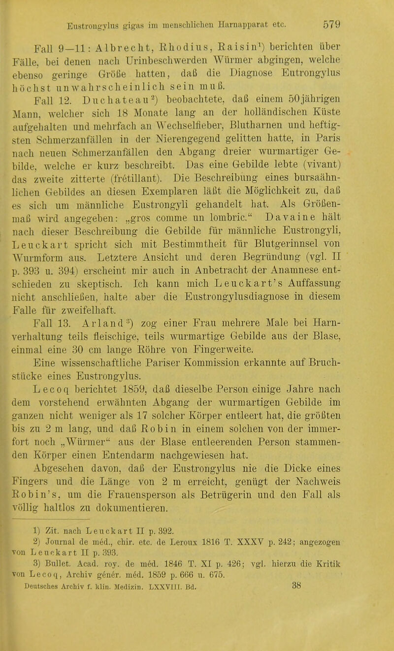 Fall 9—11: Al breclit, Rliodius, Rais in1) berichten über Fälle, bei denen nach Urinbeschwerden Würmer abgingen, welche ebenso geringe Größe hatten, daß die Diagnose Eutrongylus hüchst unwahrscheinlich sein mu ß. Fall 12. Duchateau2) beobachtete, daß einem 50jährigen Mann, welcher sich 18 Monate lang an der holländischen Küste aufgehalten und mehrfach an Wechselfieber, Blutharnen und heftig- sten Schmerzanfällen in der Nierengegend gelitten hatte, in Paris nach neuen Schmerzanfällen den Abgang dreier wurmartiger Ge- bilde, welche er kurz beschreibt. Das eine Gebilde lebte (vivant) das zweite zitterte (fretillant). Die Beschreibung eines bursaähn- lichen Gebildes an diesen Exemplaren läßt die Möglichkeit zu, daß es sich um männliche Eustrongyli gehandelt hat. Als Größen- maß wird angegeben: „gros comme un lombric.“ Davaine hält nach dieser Beschreibung die Gebilde für männliche Eustrongyli, Leuckart spricht sich mit Bestimmtheit für Blutgerinnsel von Wurmform aus. Letztere Ansicht und deren Begründung (vgl. II p. 393 u. 394) erscheint mir auch in Anbetracht der Anamnese ent- schieden zu skeptisch. Ich kann mich Leuckart’s Auffassung nicht anschließen, halte aber die Eustrongylusdiagnose in diesem Falle für zweifelhaft. Fall 13. Arland3) zog einer Frau mehrere Male bei Harn- verhaltung teils fleischige, teils wurmartige Gebilde aus der Blase, einmal eine 30 cm lange Röhre von Fingerweite. Eine wissenschaftliche Pariser Kommission erkannte auf Bruch- stücke eines Eustrongylus. Lecoq berichtet 1859, daß dieselbe Person einige Jahre nach dem vorstehend erwähnten Abgang der wurmartigen Gebilde im ganzen nicht weniger als 17 solcher Körper entleert hat, die größten bis zu 2 m lang, und daß Robin in einem solchen von der immer- fort noch „Würmer“ aus der Blase entleerenden Person stammen- den Körper einen Entendarm nachgewiesen hat. Abgesehen davon, daß der Eustrongylus nie die Dicke eines Fingers und die Länge von 2 m erreicht, genügt der Nachweis Robin’s, um die Frauensperson als Betrügerin und den Fall als völlig haltlos zu dokumentieren. 1) Zit. nach Leuckart II p. 392. 2) Journal de med., chir. etc. de Leroux 1816 T. XXXV p. 242; angezogeu von Leuckart II p. 393. 3) Bullet. Acad. roy. de med. 1846 T. XI p. 426; vgl. hierzu die Kritik von Lecoq, Archiv gener. med. 1859 p. 666 u. 675. Deutsches Archiv f. klin. Medizin. LXXVIIi. Bd. 38