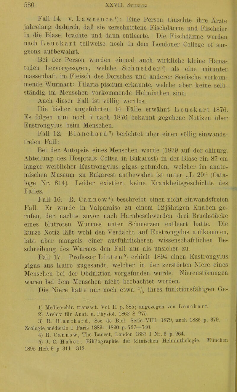 Fall 14. v. Lawrence1): Eine Person täuschte ihre Ärzte jahrelang dadurch, daß sie zerschnittene Fischdärme und Fischeier in die Blase brachte und dann entleerte. Die Fischdärme werden nach Leuckart teilweise noch in dem Londoner College of sur- geons aufbewalirt. Bei der Person wurden einmal auch wirkliche kleine Häma- toden hervorgezogen, welche Schneider2 3) als eine mitunter massenhaft im Fleisch des Dorsches und anderer Seefische vorkom- mende Wurmart: Filaria piscium erkannte, welche aber keine selb- ständig im Menschen vorkommende Helminthen sind. Auch dieser Fall ist völlig wertlos. Die bisher angeführten 14 Fälle erwähnt Leuckart 1876. Es folgen nun noch 7 nach 1876 bekannt gegebene Notizen über Eustrongylus beim Menschen. Fall 12. Blanchard:i) berichtet über einen völlig ein wands- freien Fall: Bei der Autopsie eines Menschen wurde (1879 auf der Chirurg. Abteilung des Hospitals Coltsa in Bukarest) in der Blase ein 87 cm langer weiblicher Eustrongylus gigas gefunden, welcher im anato- mischen Museum zu Bukarest aufbewahrt ist unter „L 20“ (Cata- loge Nr. 814). Leider existiert keine Ivrankheitsgescliichte des Falles. Fall 16. R. Cannow4 5) beschreibt einen nicht ein wandsfreien Fall. Er wurde in Valparaiso zu einem 12jährigen Knaben ge- rufen, der nachts zuvor nach Harnbeschwerden drei Bruchstücke eines blutroten Wurmes unter Schmerzen entleert hatte. Die kurze Notiz läßt wohl den Verdacht auf Eustrongylus auf kommen, läßt aber mangels einer ausführlicheren wissenschaftlichen Be- schreibung des Wurmes den Fall nur als unsicher zu. Fall 17. Professor Litten *) erhielt 1894 einen Eustrongylus gigas aus Kairo zugesandt, welcher in der zerstörten Niere eines Menschen bei der Obduktion vorgefunden wurde. Nierenstörungen waren bei dem Menschen nicht beobachtet worden. Die Niere hatte nur noch etwa 1js ihres funktionsfähigen Ge- ll Medico-chir. transact. Vol. II p. 385; an gezogen von Leuckart. 2) Archiv für Anat, u. Physiol. 1862 S. 275. 3) R. Blanchard, Soc. de Biol. Serie VIII 1879, auch 1886 p. 379. Zoologie medicale I Paris 1889-1890 p. 727—740. 4) R. Cannow, The Lancet, London 1887 I Nr. 6 p. 264. 5) J. C. Huber, Bibliographie der klinischen Helminthologie. München 1895 Heft 9 p. 311-312.