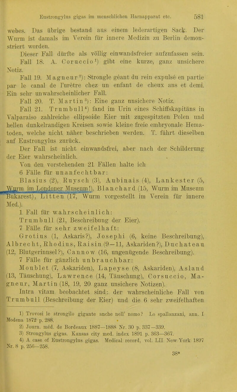 webes. Das übrige bestand aus einem lederartigen Sack. Der Wurm ist damals im Verein für innere Medizin zu Berlin demon- striert worden. Dieser Fall dürfte als völlig ein wand sfr ei er aufzufassen sein. Fall 18. A. Coruccio1) gibt eine kurze, ganz unsichere Notiz. Fall 19. Magneur2): Strongle geant du rein expulse en partie par le canal de l’uretre cliez un enfant de cheux ans et demi. Ein sehr unwahrscheinlicher Fall. Fall 20. T. Martin3): Eine ganz unsichere Notiz. Fall 21. Trum bull4) fand im Urin eines Schiffskapitäns in Valparaiso zahlreiche ellipsoide Eier mit zugespitzten Polen und hellen dunkelrandigen Kreisen sowie kleine freie embryonale Hema- toden. welche nicht näher beschrieben werden. T. führt dieselben auf Enstrongylus zurück. Der Fall ist nicht einwandsfrei, aber nach der Schilderung der Eier wahrscheinlich. Von den vorstehenden 21 Fällen halte ich 6 Fälle für unanfechtbar: Blasius (2), R u y s c h (3), A u b i n a i s (4), L a n k e s t e r (5, Wurm in^Loudon er Museum!), Bl an ch ar d (15, Wurm im Museum Bukarest), Litten (17, Wurm vorgestellt im Verein für innere Med.). 1 Fall für wahrscheinlich: Trumbull (21, Beschreibung der Eier). 7 Fälle für sehr zweifelhaft: Grotius (1, Askaris?), Josephi (6, keine Beschreibung), Al brecht, Rho diu s, Rai sin (9 — 11, Askariden?), Du chateau (12, Blutgerinnsel?), Cannow (16, ungenügende Beschreibung). 7 Fälle für gänzlich unbrauchbar: Moublet (7, Askariden), Lapeyse (8, Askariden), As 1 and (13, Täuschung), Lawrence (14, Täuschung), Corsuccio. Ma- gneur, Martin (18, 19, 20 ganz unsichere Notizen). Intra vitam beobachtet sind: der wahrscheinliche Fall von Trum bull (Beschreibung der Eier) und die 6 sehr zweifelhaften 1) Trovosi le strongilo gigante anche nell’ nomo? Lo spallanzaiii, ann. I Modena 1872 p. 288. • 2) Journ. med. de Bordeaux 1887—1888 Nr. 30 p. 337-339. 3) Strongylus gigas. Kansas city med. index 1891 p. 363—367. 4) A case of Enstrongylus gigas. Medical record, vol. LII New York 1897 Nr. 8 p. 256—258. 38*