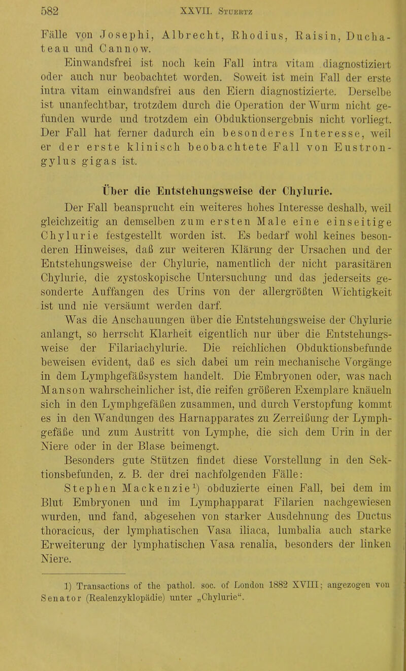 Fälle von Josephi, Albrecht, Rhodius, Raisin, Ducha- teau nnd Cannow. Einwandsfrei ist noch kein Fall intra vitam diagnostiziert oder auch nur beobachtet worden. Soweit ist mein Fall der erste intra vitam einwandsfrei aus den Eiern diagnostizierte. Derselbe ist unanfechtbar, trotzdem durch die Operation der Wurm nicht ge- funden wurde und trotzdem ein Obduktionsergebnis nicht vorliegt. Der Fall hat ferner dadurch ein besonderes Interesse, weil er der erste klinisch beobachtete Fall von Eustron- gylus gigas ist. Über die Entstehungs weise der Chylurie. Der Fall beansprucht ein weiteres hohes Interesse deshalb, weil gleichzeitig an demselben zum ersten Male eine einseitige Chylurie festgestellt worden ist. Es bedarf wohl keines beson- deren Hinweises, daß zur weiteren Klärung der Ursachen und der Entstehungsweise der Chylurie, namentlich der nicht parasitären Chylurie, die zystoskopische Untersuchung und das jederseits ge- sonderte Auffangen des Urins von der allergrößten Wichtigkeit ist und nie versäumt werden darf. Was die Anschauungen über die Entstehungsweise der Chylurie anlangt, so herrscht Klarheit eigentlich nur über die Entstehungs- weise der Filariachylurie. Die reichlichen Obduktionsbefunde beweisen evident, daß es sich dabei um rein mechanische Vorgänge in dem Lymphgefäßsystem handelt. Die Embryonen oder, was nach Manson wahrscheinlicher ist, die reifen größeren Exemplare knäueln sich in den Lymphgefäßen zusammen, und durch Verstopfung kommt es in den Wandungen des Harnapparates zu Zerreißung der Lymph- gefäße und zum Austritt von Lymphe, die sich dem Urin in der Niere oder in der Blase beimengt. Besonders gute Stützen findet diese Vorstellung in den Sek- tionsbefunden, z. B. der drei nachfolgenden Fälle: Stephen Mackenzie1) obduzierte einen Fall, bei dem im Blut Embryonen und im Lymphapparät Filarien nachgewiesen wurden, und fand, abgesehen von starker Ausdehnung des Ductus thoracicus, der lymphatischen Vasa iliaca, lumbalia auch starke Erweiterung der lymphatischen Vasa renalia, besonders der linken Niere. 1) Transactions of the pathol. soc. of London 1882 XVIII; angezogen von Senator (Realenzyklopädie) unter „Chylurie“.